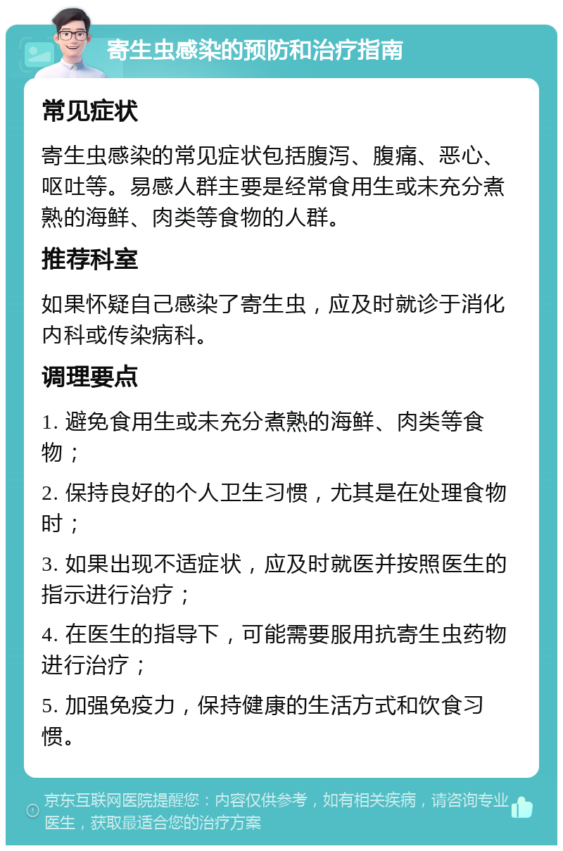 寄生虫感染的预防和治疗指南 常见症状 寄生虫感染的常见症状包括腹泻、腹痛、恶心、呕吐等。易感人群主要是经常食用生或未充分煮熟的海鲜、肉类等食物的人群。 推荐科室 如果怀疑自己感染了寄生虫，应及时就诊于消化内科或传染病科。 调理要点 1. 避免食用生或未充分煮熟的海鲜、肉类等食物； 2. 保持良好的个人卫生习惯，尤其是在处理食物时； 3. 如果出现不适症状，应及时就医并按照医生的指示进行治疗； 4. 在医生的指导下，可能需要服用抗寄生虫药物进行治疗； 5. 加强免疫力，保持健康的生活方式和饮食习惯。