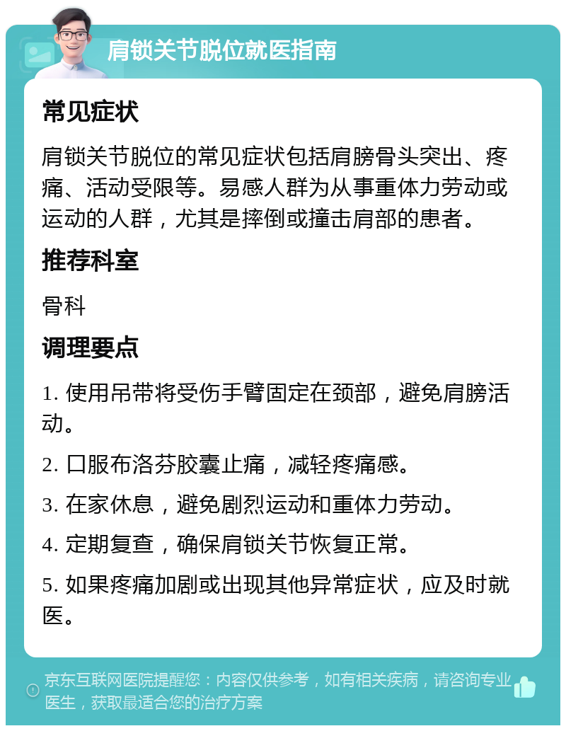 肩锁关节脱位就医指南 常见症状 肩锁关节脱位的常见症状包括肩膀骨头突出、疼痛、活动受限等。易感人群为从事重体力劳动或运动的人群，尤其是摔倒或撞击肩部的患者。 推荐科室 骨科 调理要点 1. 使用吊带将受伤手臂固定在颈部，避免肩膀活动。 2. 口服布洛芬胶囊止痛，减轻疼痛感。 3. 在家休息，避免剧烈运动和重体力劳动。 4. 定期复查，确保肩锁关节恢复正常。 5. 如果疼痛加剧或出现其他异常症状，应及时就医。