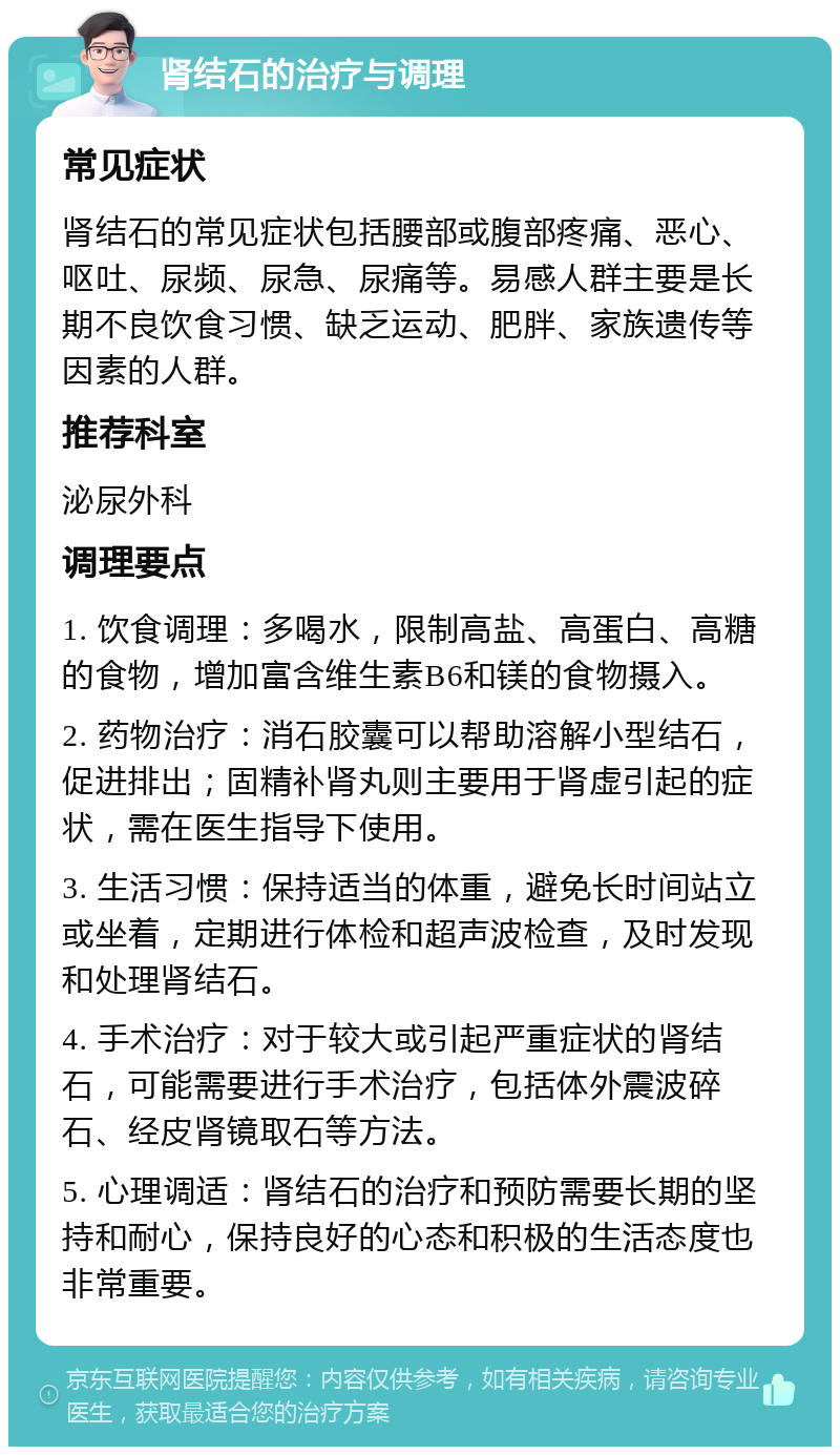 肾结石的治疗与调理 常见症状 肾结石的常见症状包括腰部或腹部疼痛、恶心、呕吐、尿频、尿急、尿痛等。易感人群主要是长期不良饮食习惯、缺乏运动、肥胖、家族遗传等因素的人群。 推荐科室 泌尿外科 调理要点 1. 饮食调理：多喝水，限制高盐、高蛋白、高糖的食物，增加富含维生素B6和镁的食物摄入。 2. 药物治疗：消石胶囊可以帮助溶解小型结石，促进排出；固精补肾丸则主要用于肾虚引起的症状，需在医生指导下使用。 3. 生活习惯：保持适当的体重，避免长时间站立或坐着，定期进行体检和超声波检查，及时发现和处理肾结石。 4. 手术治疗：对于较大或引起严重症状的肾结石，可能需要进行手术治疗，包括体外震波碎石、经皮肾镜取石等方法。 5. 心理调适：肾结石的治疗和预防需要长期的坚持和耐心，保持良好的心态和积极的生活态度也非常重要。