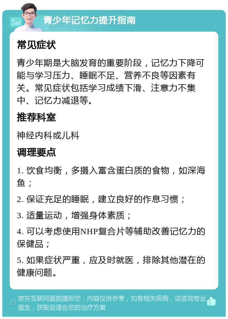 青少年记忆力提升指南 常见症状 青少年期是大脑发育的重要阶段，记忆力下降可能与学习压力、睡眠不足、营养不良等因素有关。常见症状包括学习成绩下滑、注意力不集中、记忆力减退等。 推荐科室 神经内科或儿科 调理要点 1. 饮食均衡，多摄入富含蛋白质的食物，如深海鱼； 2. 保证充足的睡眠，建立良好的作息习惯； 3. 适量运动，增强身体素质； 4. 可以考虑使用NHP复合片等辅助改善记忆力的保健品； 5. 如果症状严重，应及时就医，排除其他潜在的健康问题。