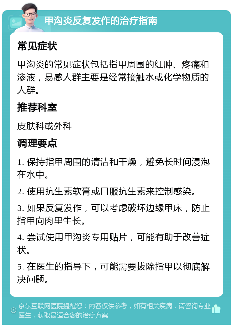 甲沟炎反复发作的治疗指南 常见症状 甲沟炎的常见症状包括指甲周围的红肿、疼痛和渗液，易感人群主要是经常接触水或化学物质的人群。 推荐科室 皮肤科或外科 调理要点 1. 保持指甲周围的清洁和干燥，避免长时间浸泡在水中。 2. 使用抗生素软膏或口服抗生素来控制感染。 3. 如果反复发作，可以考虑破坏边缘甲床，防止指甲向肉里生长。 4. 尝试使用甲沟炎专用贴片，可能有助于改善症状。 5. 在医生的指导下，可能需要拔除指甲以彻底解决问题。