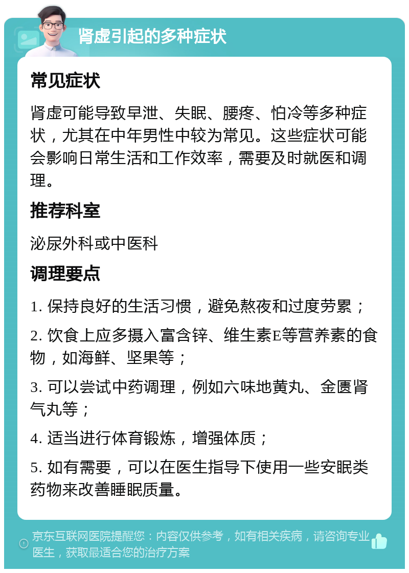 肾虚引起的多种症状 常见症状 肾虚可能导致早泄、失眠、腰疼、怕冷等多种症状，尤其在中年男性中较为常见。这些症状可能会影响日常生活和工作效率，需要及时就医和调理。 推荐科室 泌尿外科或中医科 调理要点 1. 保持良好的生活习惯，避免熬夜和过度劳累； 2. 饮食上应多摄入富含锌、维生素E等营养素的食物，如海鲜、坚果等； 3. 可以尝试中药调理，例如六味地黄丸、金匮肾气丸等； 4. 适当进行体育锻炼，增强体质； 5. 如有需要，可以在医生指导下使用一些安眠类药物来改善睡眠质量。