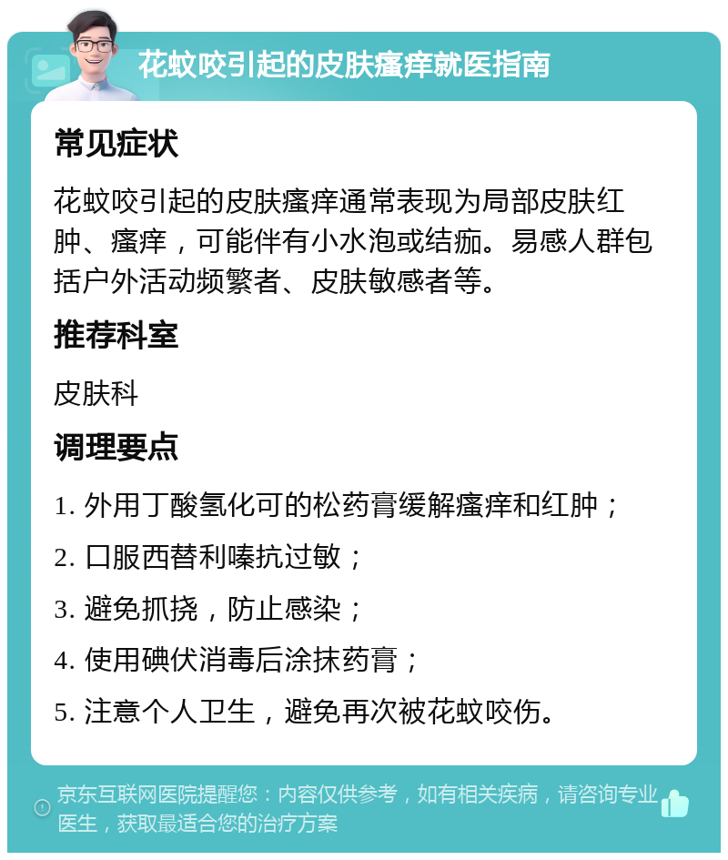 花蚊咬引起的皮肤瘙痒就医指南 常见症状 花蚊咬引起的皮肤瘙痒通常表现为局部皮肤红肿、瘙痒，可能伴有小水泡或结痂。易感人群包括户外活动频繁者、皮肤敏感者等。 推荐科室 皮肤科 调理要点 1. 外用丁酸氢化可的松药膏缓解瘙痒和红肿； 2. 口服西替利嗪抗过敏； 3. 避免抓挠，防止感染； 4. 使用碘伏消毒后涂抹药膏； 5. 注意个人卫生，避免再次被花蚊咬伤。