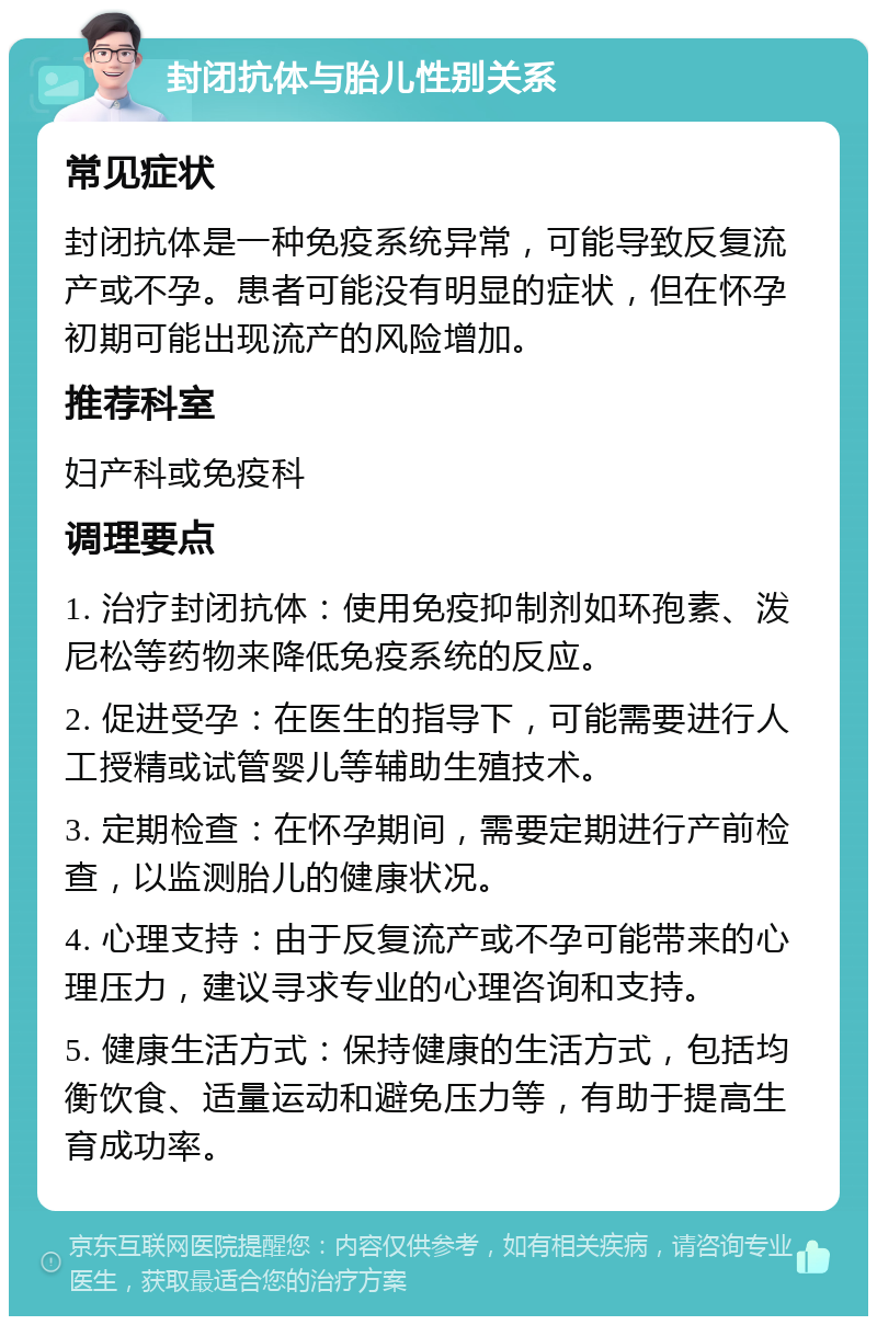 封闭抗体与胎儿性别关系 常见症状 封闭抗体是一种免疫系统异常，可能导致反复流产或不孕。患者可能没有明显的症状，但在怀孕初期可能出现流产的风险增加。 推荐科室 妇产科或免疫科 调理要点 1. 治疗封闭抗体：使用免疫抑制剂如环孢素、泼尼松等药物来降低免疫系统的反应。 2. 促进受孕：在医生的指导下，可能需要进行人工授精或试管婴儿等辅助生殖技术。 3. 定期检查：在怀孕期间，需要定期进行产前检查，以监测胎儿的健康状况。 4. 心理支持：由于反复流产或不孕可能带来的心理压力，建议寻求专业的心理咨询和支持。 5. 健康生活方式：保持健康的生活方式，包括均衡饮食、适量运动和避免压力等，有助于提高生育成功率。