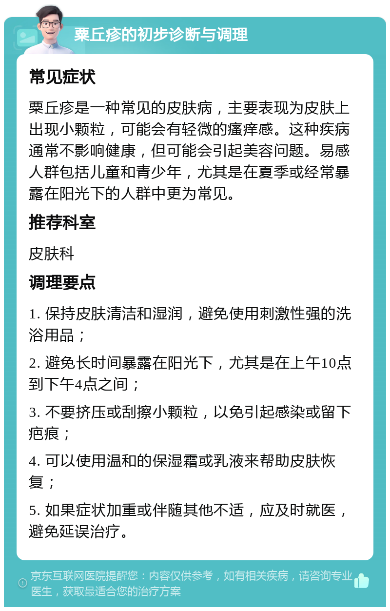 粟丘疹的初步诊断与调理 常见症状 粟丘疹是一种常见的皮肤病，主要表现为皮肤上出现小颗粒，可能会有轻微的瘙痒感。这种疾病通常不影响健康，但可能会引起美容问题。易感人群包括儿童和青少年，尤其是在夏季或经常暴露在阳光下的人群中更为常见。 推荐科室 皮肤科 调理要点 1. 保持皮肤清洁和湿润，避免使用刺激性强的洗浴用品； 2. 避免长时间暴露在阳光下，尤其是在上午10点到下午4点之间； 3. 不要挤压或刮擦小颗粒，以免引起感染或留下疤痕； 4. 可以使用温和的保湿霜或乳液来帮助皮肤恢复； 5. 如果症状加重或伴随其他不适，应及时就医，避免延误治疗。