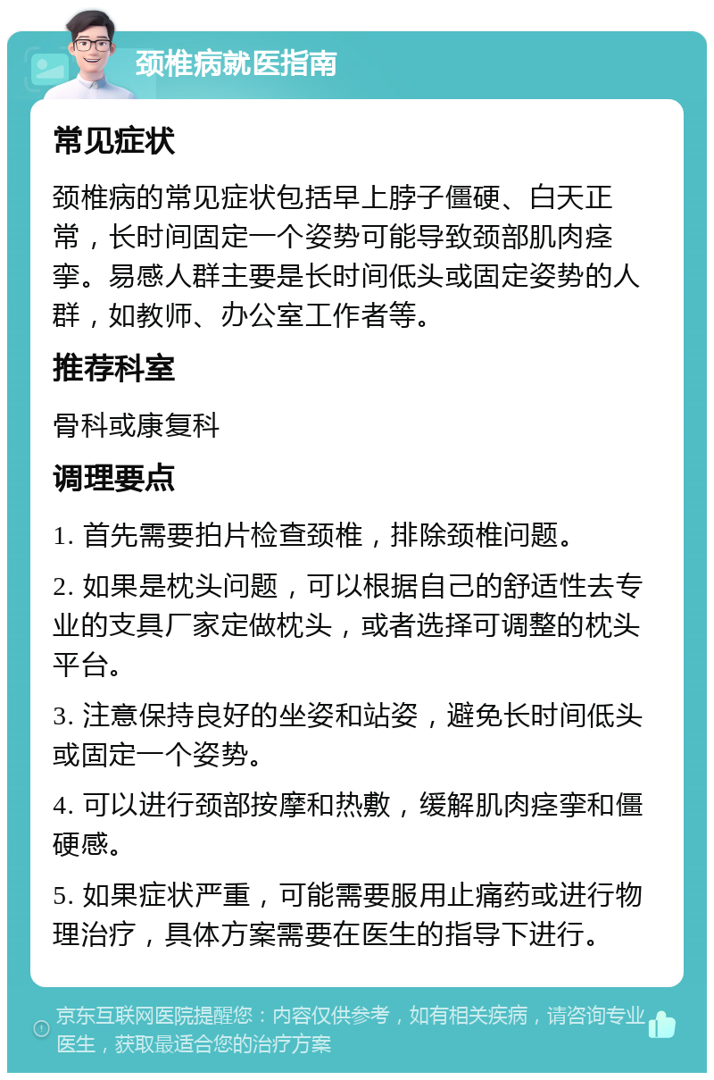 颈椎病就医指南 常见症状 颈椎病的常见症状包括早上脖子僵硬、白天正常，长时间固定一个姿势可能导致颈部肌肉痉挛。易感人群主要是长时间低头或固定姿势的人群，如教师、办公室工作者等。 推荐科室 骨科或康复科 调理要点 1. 首先需要拍片检查颈椎，排除颈椎问题。 2. 如果是枕头问题，可以根据自己的舒适性去专业的支具厂家定做枕头，或者选择可调整的枕头平台。 3. 注意保持良好的坐姿和站姿，避免长时间低头或固定一个姿势。 4. 可以进行颈部按摩和热敷，缓解肌肉痉挛和僵硬感。 5. 如果症状严重，可能需要服用止痛药或进行物理治疗，具体方案需要在医生的指导下进行。