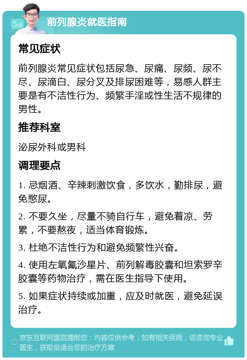 前列腺炎就医指南 常见症状 前列腺炎常见症状包括尿急、尿痛、尿频、尿不尽、尿滴白、尿分叉及排尿困难等，易感人群主要是有不洁性行为、频繁手淫或性生活不规律的男性。 推荐科室 泌尿外科或男科 调理要点 1. 忌烟酒、辛辣刺激饮食，多饮水，勤排尿，避免憋尿。 2. 不要久坐，尽量不骑自行车，避免着凉、劳累，不要熬夜，适当体育锻炼。 3. 杜绝不洁性行为和避免频繁性兴奋。 4. 使用左氧氟沙星片、前列解毒胶囊和坦索罗辛胶囊等药物治疗，需在医生指导下使用。 5. 如果症状持续或加重，应及时就医，避免延误治疗。