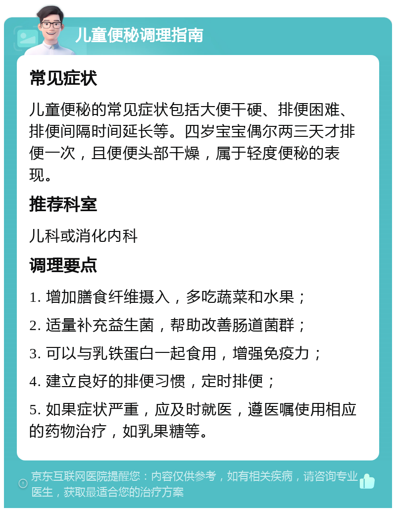 儿童便秘调理指南 常见症状 儿童便秘的常见症状包括大便干硬、排便困难、排便间隔时间延长等。四岁宝宝偶尔两三天才排便一次，且便便头部干燥，属于轻度便秘的表现。 推荐科室 儿科或消化内科 调理要点 1. 增加膳食纤维摄入，多吃蔬菜和水果； 2. 适量补充益生菌，帮助改善肠道菌群； 3. 可以与乳铁蛋白一起食用，增强免疫力； 4. 建立良好的排便习惯，定时排便； 5. 如果症状严重，应及时就医，遵医嘱使用相应的药物治疗，如乳果糖等。