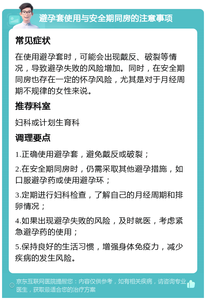 避孕套使用与安全期同房的注意事项 常见症状 在使用避孕套时，可能会出现戴反、破裂等情况，导致避孕失败的风险增加。同时，在安全期同房也存在一定的怀孕风险，尤其是对于月经周期不规律的女性来说。 推荐科室 妇科或计划生育科 调理要点 1.正确使用避孕套，避免戴反或破裂； 2.在安全期同房时，仍需采取其他避孕措施，如口服避孕药或使用避孕环； 3.定期进行妇科检查，了解自己的月经周期和排卵情况； 4.如果出现避孕失败的风险，及时就医，考虑紧急避孕药的使用； 5.保持良好的生活习惯，增强身体免疫力，减少疾病的发生风险。