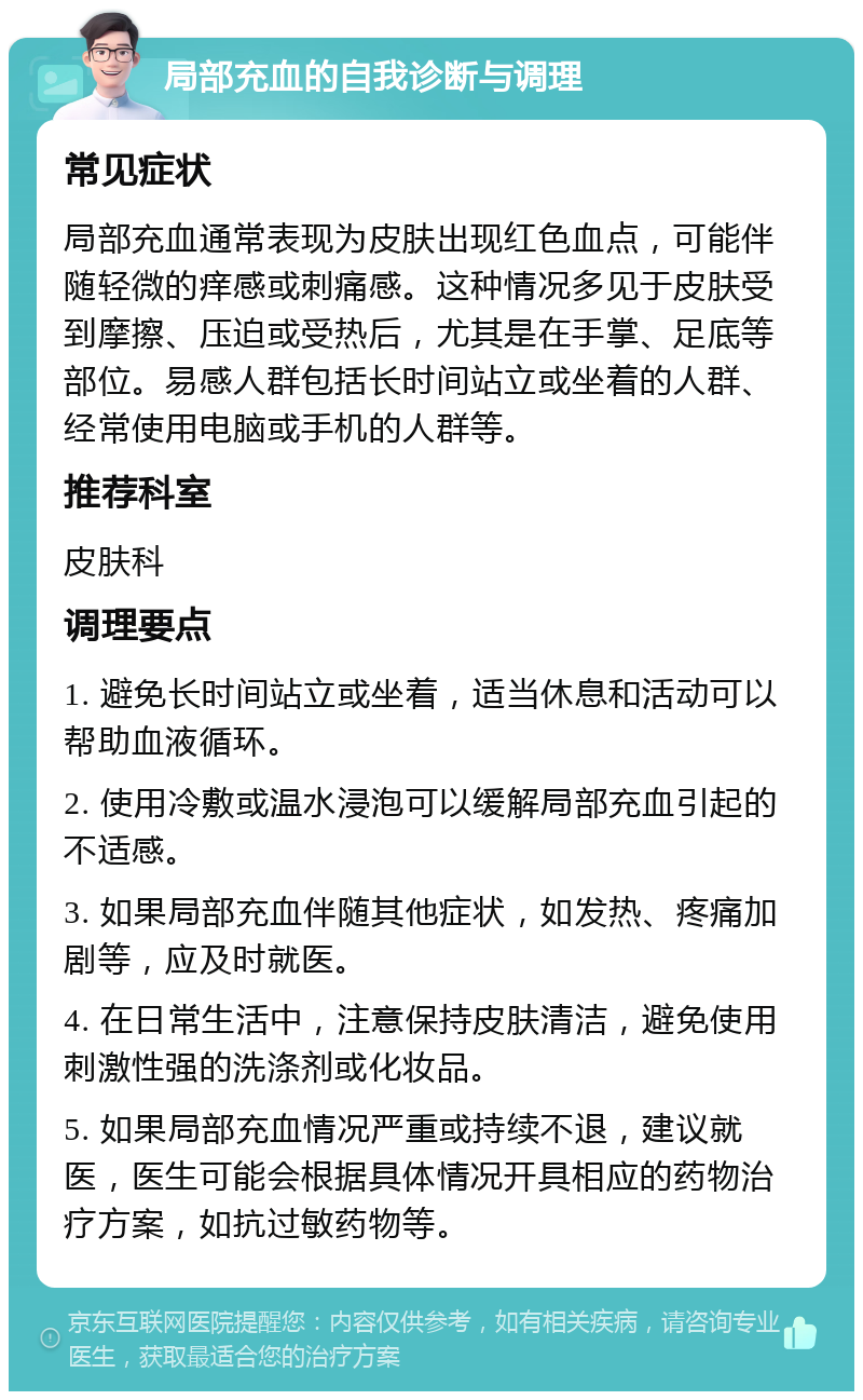 局部充血的自我诊断与调理 常见症状 局部充血通常表现为皮肤出现红色血点，可能伴随轻微的痒感或刺痛感。这种情况多见于皮肤受到摩擦、压迫或受热后，尤其是在手掌、足底等部位。易感人群包括长时间站立或坐着的人群、经常使用电脑或手机的人群等。 推荐科室 皮肤科 调理要点 1. 避免长时间站立或坐着，适当休息和活动可以帮助血液循环。 2. 使用冷敷或温水浸泡可以缓解局部充血引起的不适感。 3. 如果局部充血伴随其他症状，如发热、疼痛加剧等，应及时就医。 4. 在日常生活中，注意保持皮肤清洁，避免使用刺激性强的洗涤剂或化妆品。 5. 如果局部充血情况严重或持续不退，建议就医，医生可能会根据具体情况开具相应的药物治疗方案，如抗过敏药物等。