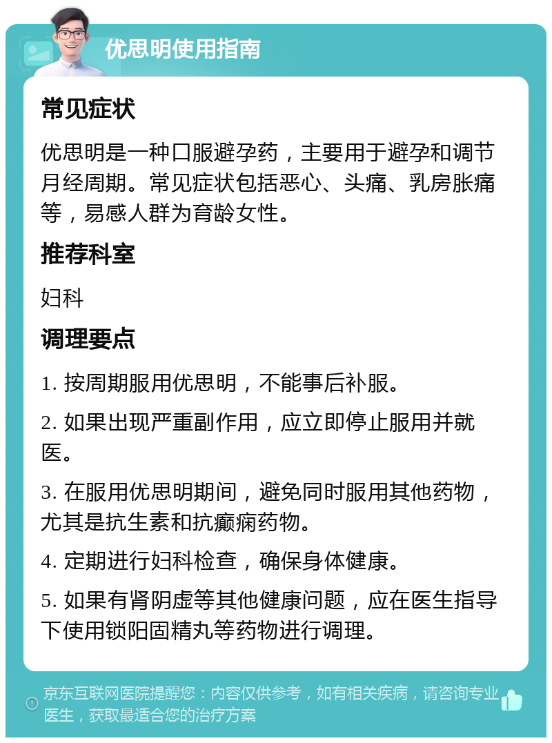 优思明使用指南 常见症状 优思明是一种口服避孕药，主要用于避孕和调节月经周期。常见症状包括恶心、头痛、乳房胀痛等，易感人群为育龄女性。 推荐科室 妇科 调理要点 1. 按周期服用优思明，不能事后补服。 2. 如果出现严重副作用，应立即停止服用并就医。 3. 在服用优思明期间，避免同时服用其他药物，尤其是抗生素和抗癫痫药物。 4. 定期进行妇科检查，确保身体健康。 5. 如果有肾阴虚等其他健康问题，应在医生指导下使用锁阳固精丸等药物进行调理。