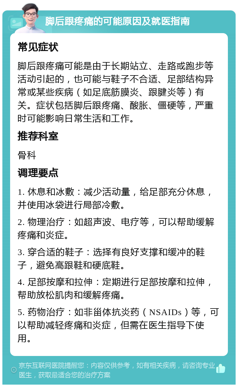 脚后跟疼痛的可能原因及就医指南 常见症状 脚后跟疼痛可能是由于长期站立、走路或跑步等活动引起的，也可能与鞋子不合适、足部结构异常或某些疾病（如足底筋膜炎、跟腱炎等）有关。症状包括脚后跟疼痛、酸胀、僵硬等，严重时可能影响日常生活和工作。 推荐科室 骨科 调理要点 1. 休息和冰敷：减少活动量，给足部充分休息，并使用冰袋进行局部冷敷。 2. 物理治疗：如超声波、电疗等，可以帮助缓解疼痛和炎症。 3. 穿合适的鞋子：选择有良好支撑和缓冲的鞋子，避免高跟鞋和硬底鞋。 4. 足部按摩和拉伸：定期进行足部按摩和拉伸，帮助放松肌肉和缓解疼痛。 5. 药物治疗：如非甾体抗炎药（NSAIDs）等，可以帮助减轻疼痛和炎症，但需在医生指导下使用。