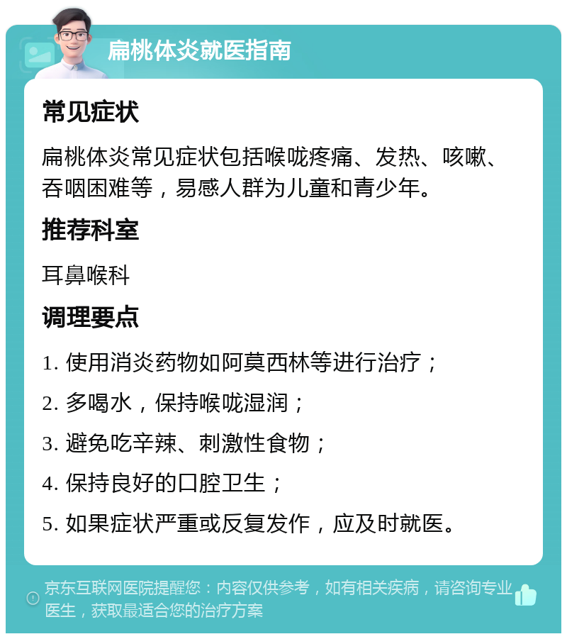 扁桃体炎就医指南 常见症状 扁桃体炎常见症状包括喉咙疼痛、发热、咳嗽、吞咽困难等，易感人群为儿童和青少年。 推荐科室 耳鼻喉科 调理要点 1. 使用消炎药物如阿莫西林等进行治疗； 2. 多喝水，保持喉咙湿润； 3. 避免吃辛辣、刺激性食物； 4. 保持良好的口腔卫生； 5. 如果症状严重或反复发作，应及时就医。