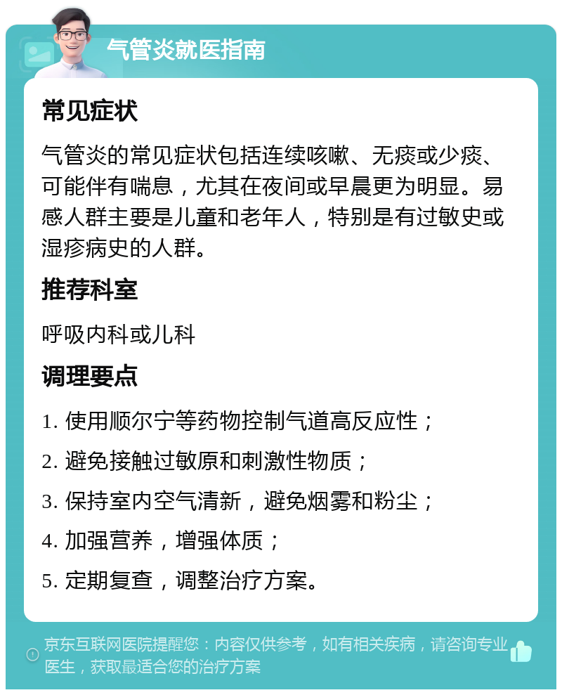 气管炎就医指南 常见症状 气管炎的常见症状包括连续咳嗽、无痰或少痰、可能伴有喘息，尤其在夜间或早晨更为明显。易感人群主要是儿童和老年人，特别是有过敏史或湿疹病史的人群。 推荐科室 呼吸内科或儿科 调理要点 1. 使用顺尔宁等药物控制气道高反应性； 2. 避免接触过敏原和刺激性物质； 3. 保持室内空气清新，避免烟雾和粉尘； 4. 加强营养，增强体质； 5. 定期复查，调整治疗方案。