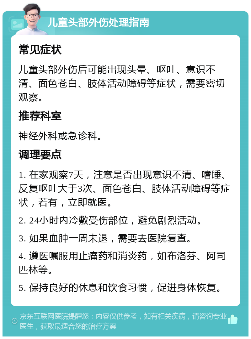 儿童头部外伤处理指南 常见症状 儿童头部外伤后可能出现头晕、呕吐、意识不清、面色苍白、肢体活动障碍等症状，需要密切观察。 推荐科室 神经外科或急诊科。 调理要点 1. 在家观察7天，注意是否出现意识不清、嗜睡、反复呕吐大于3次、面色苍白、肢体活动障碍等症状，若有，立即就医。 2. 24小时内冷敷受伤部位，避免剧烈活动。 3. 如果血肿一周未退，需要去医院复查。 4. 遵医嘱服用止痛药和消炎药，如布洛芬、阿司匹林等。 5. 保持良好的休息和饮食习惯，促进身体恢复。