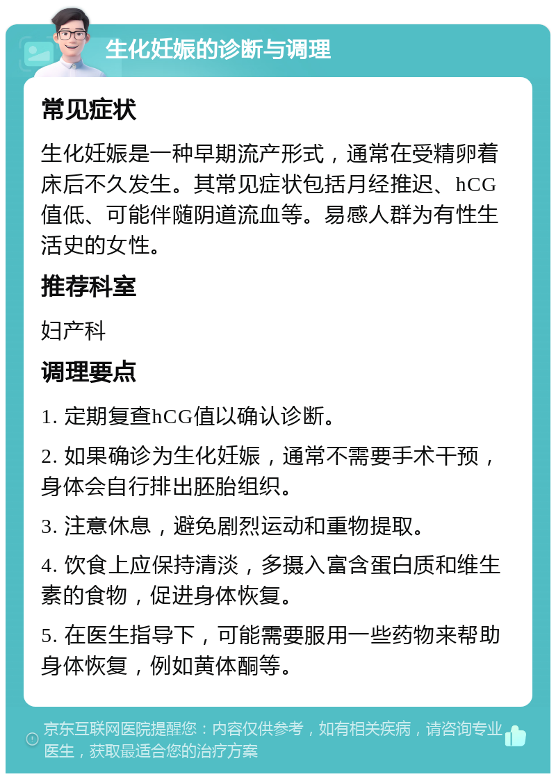 生化妊娠的诊断与调理 常见症状 生化妊娠是一种早期流产形式，通常在受精卵着床后不久发生。其常见症状包括月经推迟、hCG值低、可能伴随阴道流血等。易感人群为有性生活史的女性。 推荐科室 妇产科 调理要点 1. 定期复查hCG值以确认诊断。 2. 如果确诊为生化妊娠，通常不需要手术干预，身体会自行排出胚胎组织。 3. 注意休息，避免剧烈运动和重物提取。 4. 饮食上应保持清淡，多摄入富含蛋白质和维生素的食物，促进身体恢复。 5. 在医生指导下，可能需要服用一些药物来帮助身体恢复，例如黄体酮等。