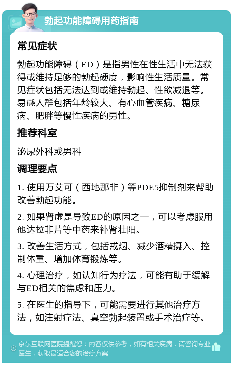 勃起功能障碍用药指南 常见症状 勃起功能障碍（ED）是指男性在性生活中无法获得或维持足够的勃起硬度，影响性生活质量。常见症状包括无法达到或维持勃起、性欲减退等。易感人群包括年龄较大、有心血管疾病、糖尿病、肥胖等慢性疾病的男性。 推荐科室 泌尿外科或男科 调理要点 1. 使用万艾可（西地那非）等PDE5抑制剂来帮助改善勃起功能。 2. 如果肾虚是导致ED的原因之一，可以考虑服用他达拉非片等中药来补肾壮阳。 3. 改善生活方式，包括戒烟、减少酒精摄入、控制体重、增加体育锻炼等。 4. 心理治疗，如认知行为疗法，可能有助于缓解与ED相关的焦虑和压力。 5. 在医生的指导下，可能需要进行其他治疗方法，如注射疗法、真空勃起装置或手术治疗等。