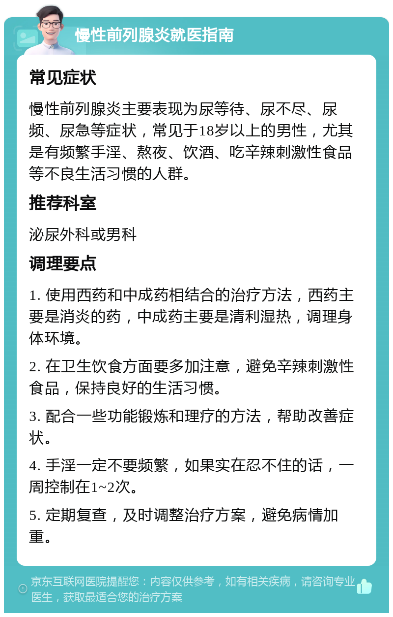 慢性前列腺炎就医指南 常见症状 慢性前列腺炎主要表现为尿等待、尿不尽、尿频、尿急等症状，常见于18岁以上的男性，尤其是有频繁手淫、熬夜、饮酒、吃辛辣刺激性食品等不良生活习惯的人群。 推荐科室 泌尿外科或男科 调理要点 1. 使用西药和中成药相结合的治疗方法，西药主要是消炎的药，中成药主要是清利湿热，调理身体环境。 2. 在卫生饮食方面要多加注意，避免辛辣刺激性食品，保持良好的生活习惯。 3. 配合一些功能锻炼和理疗的方法，帮助改善症状。 4. 手淫一定不要频繁，如果实在忍不住的话，一周控制在1~2次。 5. 定期复查，及时调整治疗方案，避免病情加重。