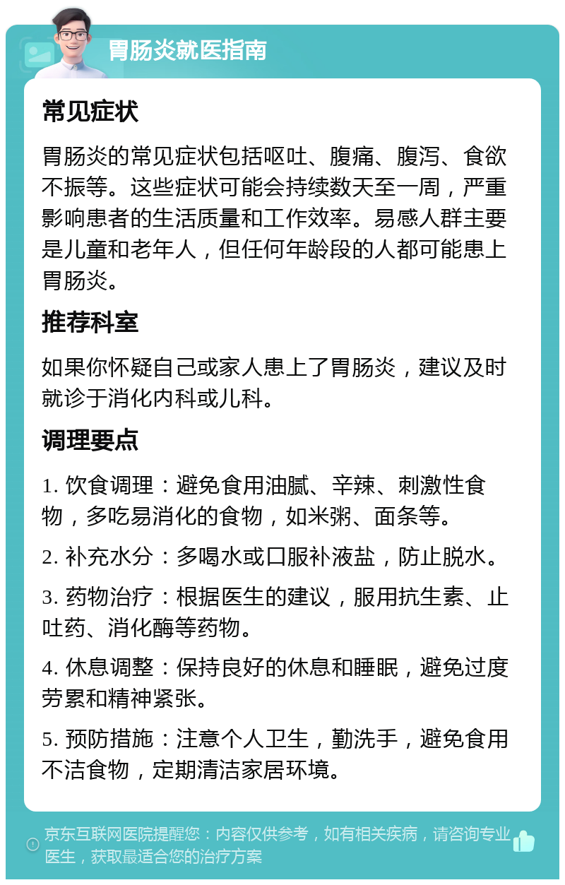 胃肠炎就医指南 常见症状 胃肠炎的常见症状包括呕吐、腹痛、腹泻、食欲不振等。这些症状可能会持续数天至一周，严重影响患者的生活质量和工作效率。易感人群主要是儿童和老年人，但任何年龄段的人都可能患上胃肠炎。 推荐科室 如果你怀疑自己或家人患上了胃肠炎，建议及时就诊于消化内科或儿科。 调理要点 1. 饮食调理：避免食用油腻、辛辣、刺激性食物，多吃易消化的食物，如米粥、面条等。 2. 补充水分：多喝水或口服补液盐，防止脱水。 3. 药物治疗：根据医生的建议，服用抗生素、止吐药、消化酶等药物。 4. 休息调整：保持良好的休息和睡眠，避免过度劳累和精神紧张。 5. 预防措施：注意个人卫生，勤洗手，避免食用不洁食物，定期清洁家居环境。