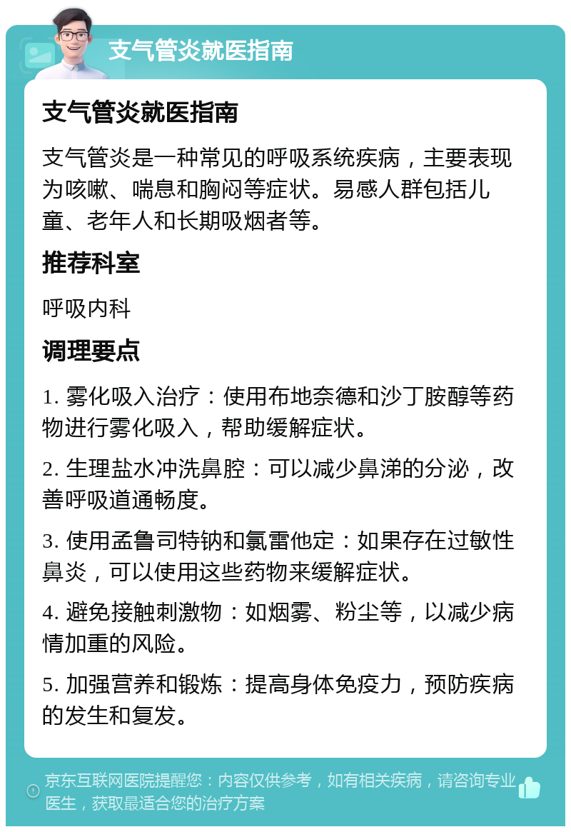 支气管炎就医指南 支气管炎就医指南 支气管炎是一种常见的呼吸系统疾病，主要表现为咳嗽、喘息和胸闷等症状。易感人群包括儿童、老年人和长期吸烟者等。 推荐科室 呼吸内科 调理要点 1. 雾化吸入治疗：使用布地奈德和沙丁胺醇等药物进行雾化吸入，帮助缓解症状。 2. 生理盐水冲洗鼻腔：可以减少鼻涕的分泌，改善呼吸道通畅度。 3. 使用孟鲁司特钠和氯雷他定：如果存在过敏性鼻炎，可以使用这些药物来缓解症状。 4. 避免接触刺激物：如烟雾、粉尘等，以减少病情加重的风险。 5. 加强营养和锻炼：提高身体免疫力，预防疾病的发生和复发。