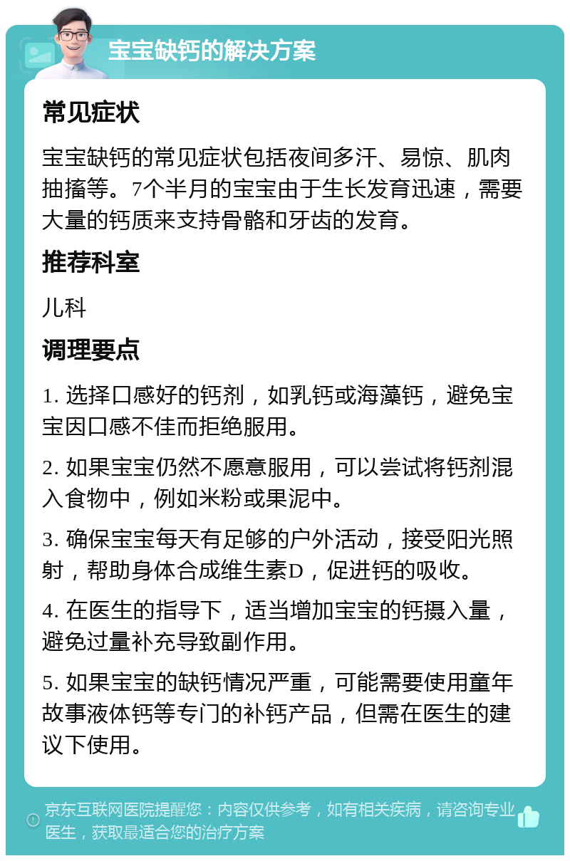 宝宝缺钙的解决方案 常见症状 宝宝缺钙的常见症状包括夜间多汗、易惊、肌肉抽搐等。7个半月的宝宝由于生长发育迅速，需要大量的钙质来支持骨骼和牙齿的发育。 推荐科室 儿科 调理要点 1. 选择口感好的钙剂，如乳钙或海藻钙，避免宝宝因口感不佳而拒绝服用。 2. 如果宝宝仍然不愿意服用，可以尝试将钙剂混入食物中，例如米粉或果泥中。 3. 确保宝宝每天有足够的户外活动，接受阳光照射，帮助身体合成维生素D，促进钙的吸收。 4. 在医生的指导下，适当增加宝宝的钙摄入量，避免过量补充导致副作用。 5. 如果宝宝的缺钙情况严重，可能需要使用童年故事液体钙等专门的补钙产品，但需在医生的建议下使用。