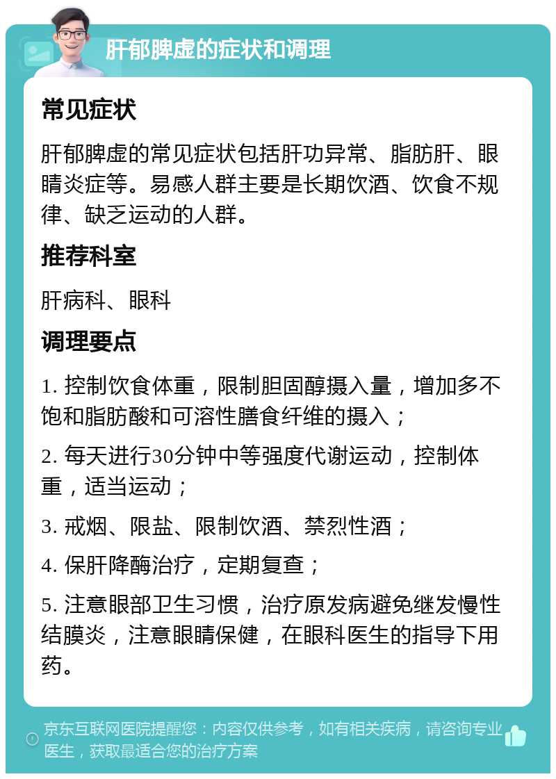 肝郁脾虚的症状和调理 常见症状 肝郁脾虚的常见症状包括肝功异常、脂肪肝、眼睛炎症等。易感人群主要是长期饮酒、饮食不规律、缺乏运动的人群。 推荐科室 肝病科、眼科 调理要点 1. 控制饮食体重，限制胆固醇摄入量，增加多不饱和脂肪酸和可溶性膳食纤维的摄入； 2. 每天进行30分钟中等强度代谢运动，控制体重，适当运动； 3. 戒烟、限盐、限制饮酒、禁烈性酒； 4. 保肝降酶治疗，定期复查； 5. 注意眼部卫生习惯，治疗原发病避免继发慢性结膜炎，注意眼睛保健，在眼科医生的指导下用药。