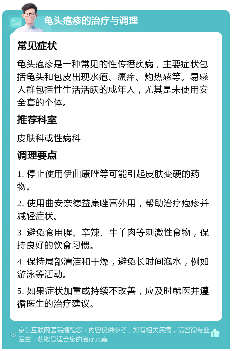 龟头疱疹的治疗与调理 常见症状 龟头疱疹是一种常见的性传播疾病，主要症状包括龟头和包皮出现水疱、瘙痒、灼热感等。易感人群包括性生活活跃的成年人，尤其是未使用安全套的个体。 推荐科室 皮肤科或性病科 调理要点 1. 停止使用伊曲康唑等可能引起皮肤变硬的药物。 2. 使用曲安奈德益康唑膏外用，帮助治疗疱疹并减轻症状。 3. 避免食用腥、辛辣、牛羊肉等刺激性食物，保持良好的饮食习惯。 4. 保持局部清洁和干燥，避免长时间泡水，例如游泳等活动。 5. 如果症状加重或持续不改善，应及时就医并遵循医生的治疗建议。