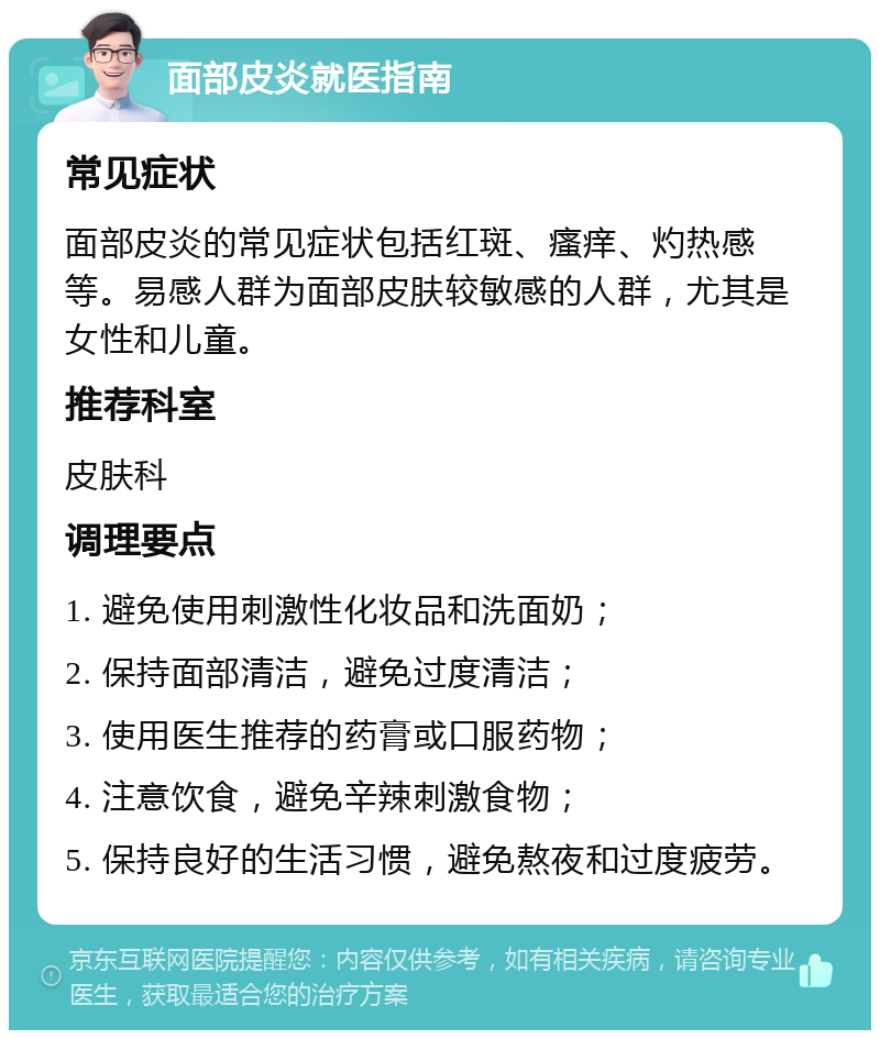 面部皮炎就医指南 常见症状 面部皮炎的常见症状包括红斑、瘙痒、灼热感等。易感人群为面部皮肤较敏感的人群，尤其是女性和儿童。 推荐科室 皮肤科 调理要点 1. 避免使用刺激性化妆品和洗面奶； 2. 保持面部清洁，避免过度清洁； 3. 使用医生推荐的药膏或口服药物； 4. 注意饮食，避免辛辣刺激食物； 5. 保持良好的生活习惯，避免熬夜和过度疲劳。