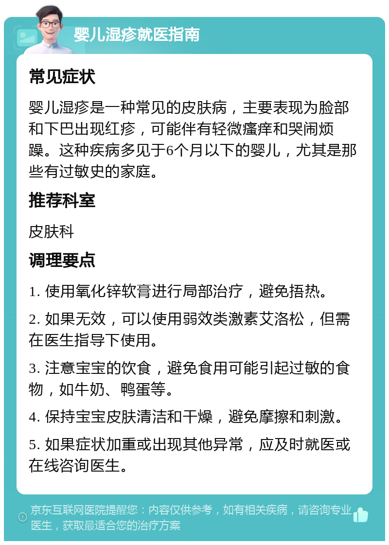 婴儿湿疹就医指南 常见症状 婴儿湿疹是一种常见的皮肤病，主要表现为脸部和下巴出现红疹，可能伴有轻微瘙痒和哭闹烦躁。这种疾病多见于6个月以下的婴儿，尤其是那些有过敏史的家庭。 推荐科室 皮肤科 调理要点 1. 使用氧化锌软膏进行局部治疗，避免捂热。 2. 如果无效，可以使用弱效类激素艾洛松，但需在医生指导下使用。 3. 注意宝宝的饮食，避免食用可能引起过敏的食物，如牛奶、鸭蛋等。 4. 保持宝宝皮肤清洁和干燥，避免摩擦和刺激。 5. 如果症状加重或出现其他异常，应及时就医或在线咨询医生。