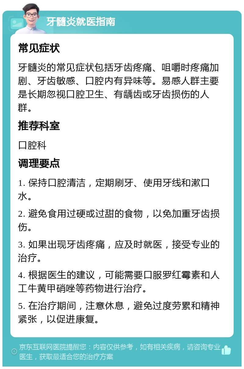 牙髓炎就医指南 常见症状 牙髓炎的常见症状包括牙齿疼痛、咀嚼时疼痛加剧、牙齿敏感、口腔内有异味等。易感人群主要是长期忽视口腔卫生、有龋齿或牙齿损伤的人群。 推荐科室 口腔科 调理要点 1. 保持口腔清洁，定期刷牙、使用牙线和漱口水。 2. 避免食用过硬或过甜的食物，以免加重牙齿损伤。 3. 如果出现牙齿疼痛，应及时就医，接受专业的治疗。 4. 根据医生的建议，可能需要口服罗红霉素和人工牛黄甲硝唑等药物进行治疗。 5. 在治疗期间，注意休息，避免过度劳累和精神紧张，以促进康复。