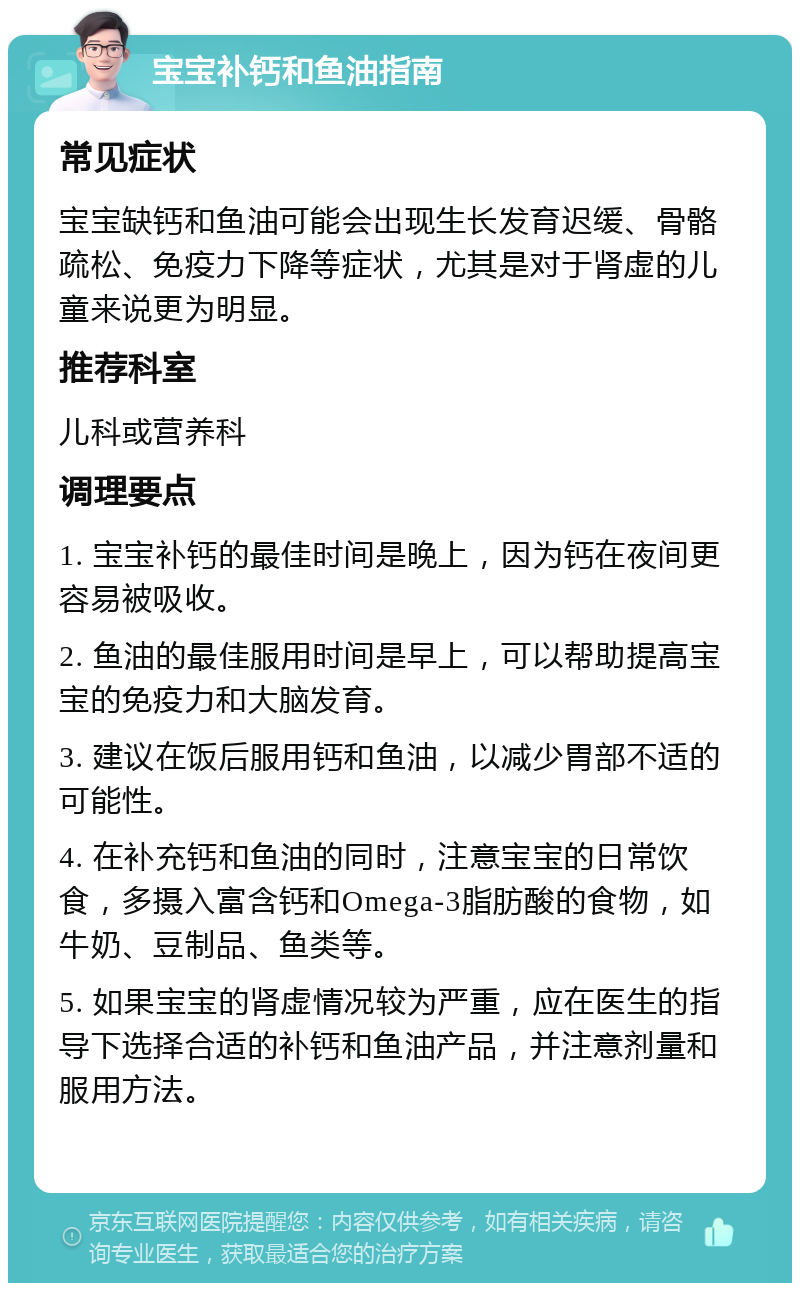 宝宝补钙和鱼油指南 常见症状 宝宝缺钙和鱼油可能会出现生长发育迟缓、骨骼疏松、免疫力下降等症状，尤其是对于肾虚的儿童来说更为明显。 推荐科室 儿科或营养科 调理要点 1. 宝宝补钙的最佳时间是晚上，因为钙在夜间更容易被吸收。 2. 鱼油的最佳服用时间是早上，可以帮助提高宝宝的免疫力和大脑发育。 3. 建议在饭后服用钙和鱼油，以减少胃部不适的可能性。 4. 在补充钙和鱼油的同时，注意宝宝的日常饮食，多摄入富含钙和Omega-3脂肪酸的食物，如牛奶、豆制品、鱼类等。 5. 如果宝宝的肾虚情况较为严重，应在医生的指导下选择合适的补钙和鱼油产品，并注意剂量和服用方法。