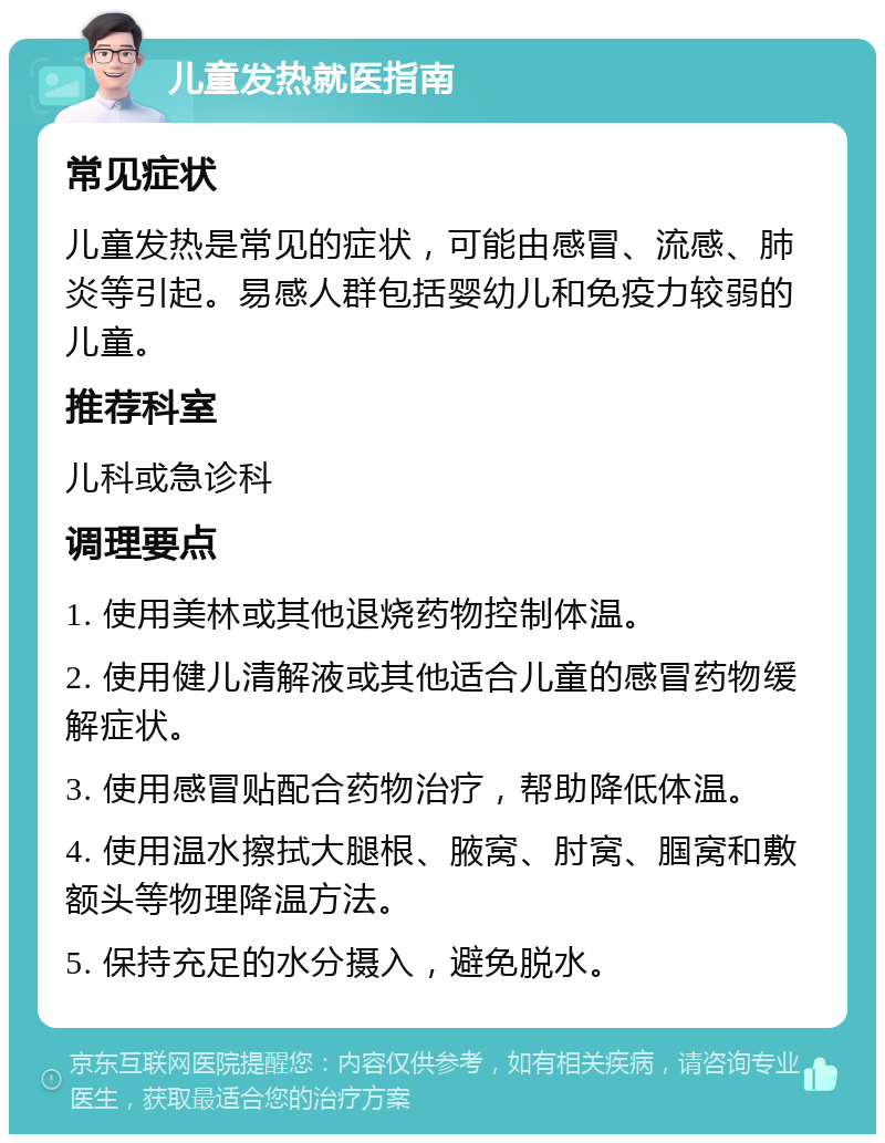 儿童发热就医指南 常见症状 儿童发热是常见的症状，可能由感冒、流感、肺炎等引起。易感人群包括婴幼儿和免疫力较弱的儿童。 推荐科室 儿科或急诊科 调理要点 1. 使用美林或其他退烧药物控制体温。 2. 使用健儿清解液或其他适合儿童的感冒药物缓解症状。 3. 使用感冒贴配合药物治疗，帮助降低体温。 4. 使用温水擦拭大腿根、腋窝、肘窝、腘窝和敷额头等物理降温方法。 5. 保持充足的水分摄入，避免脱水。