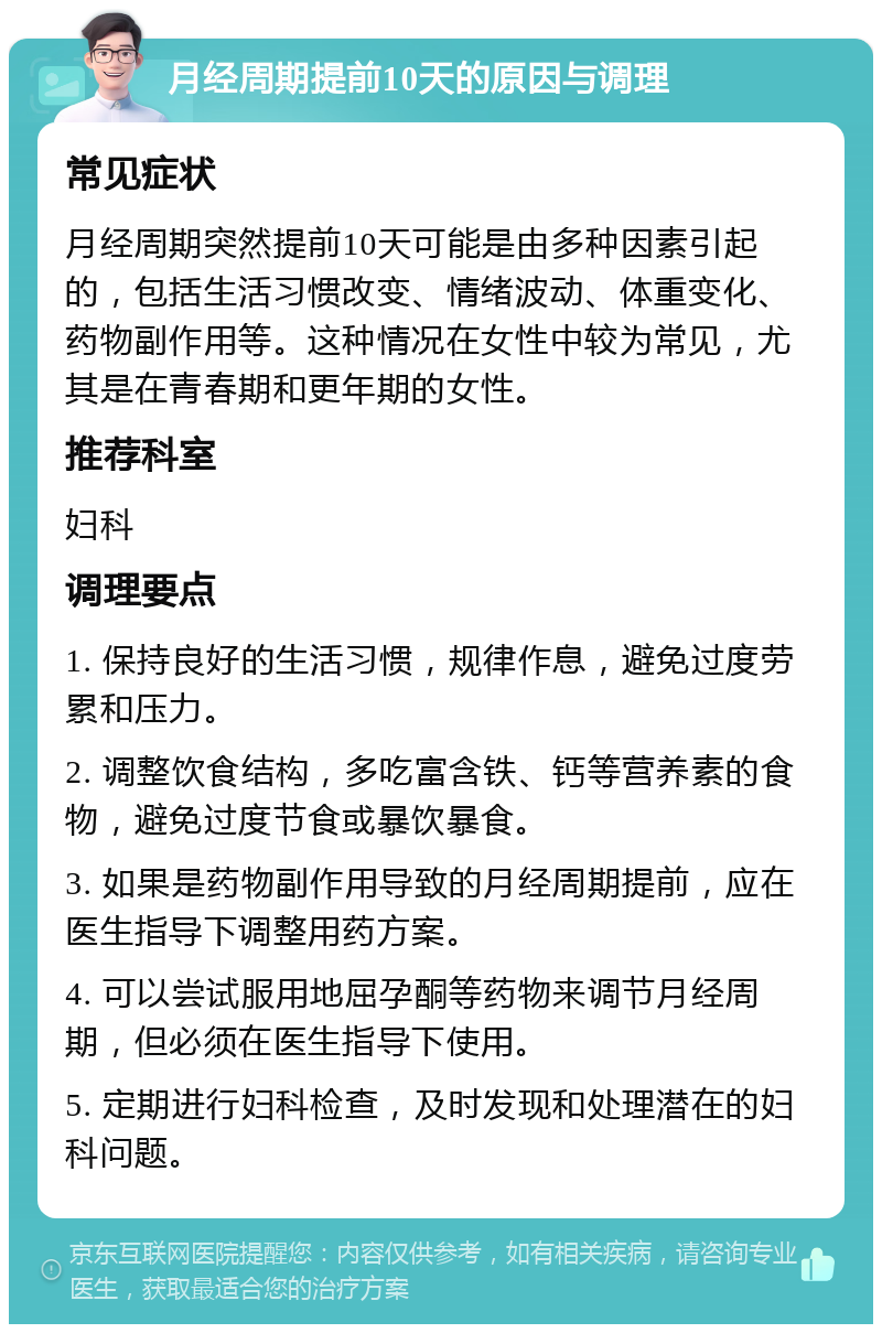 月经周期提前10天的原因与调理 常见症状 月经周期突然提前10天可能是由多种因素引起的，包括生活习惯改变、情绪波动、体重变化、药物副作用等。这种情况在女性中较为常见，尤其是在青春期和更年期的女性。 推荐科室 妇科 调理要点 1. 保持良好的生活习惯，规律作息，避免过度劳累和压力。 2. 调整饮食结构，多吃富含铁、钙等营养素的食物，避免过度节食或暴饮暴食。 3. 如果是药物副作用导致的月经周期提前，应在医生指导下调整用药方案。 4. 可以尝试服用地屈孕酮等药物来调节月经周期，但必须在医生指导下使用。 5. 定期进行妇科检查，及时发现和处理潜在的妇科问题。