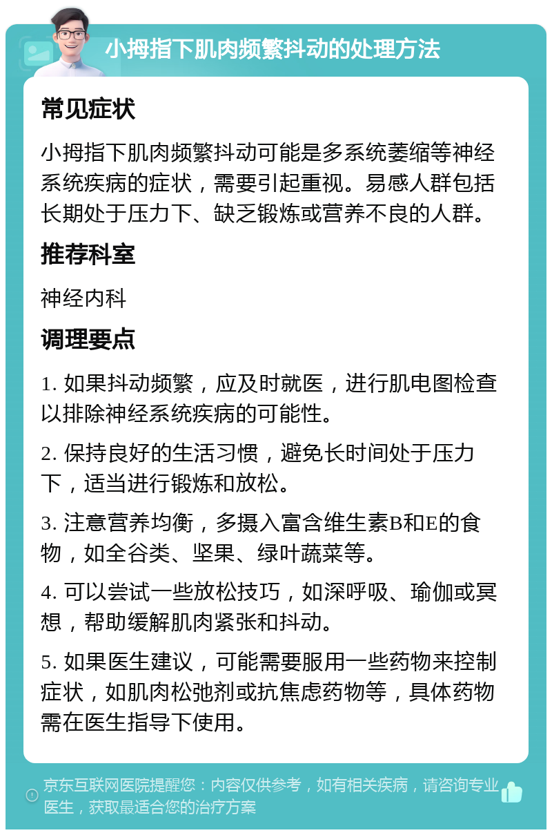 小拇指下肌肉频繁抖动的处理方法 常见症状 小拇指下肌肉频繁抖动可能是多系统萎缩等神经系统疾病的症状，需要引起重视。易感人群包括长期处于压力下、缺乏锻炼或营养不良的人群。 推荐科室 神经内科 调理要点 1. 如果抖动频繁，应及时就医，进行肌电图检查以排除神经系统疾病的可能性。 2. 保持良好的生活习惯，避免长时间处于压力下，适当进行锻炼和放松。 3. 注意营养均衡，多摄入富含维生素B和E的食物，如全谷类、坚果、绿叶蔬菜等。 4. 可以尝试一些放松技巧，如深呼吸、瑜伽或冥想，帮助缓解肌肉紧张和抖动。 5. 如果医生建议，可能需要服用一些药物来控制症状，如肌肉松弛剂或抗焦虑药物等，具体药物需在医生指导下使用。