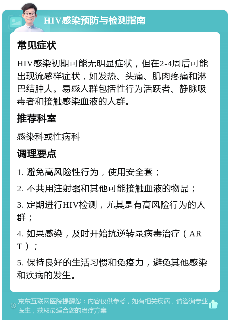 HIV感染预防与检测指南 常见症状 HIV感染初期可能无明显症状，但在2-4周后可能出现流感样症状，如发热、头痛、肌肉疼痛和淋巴结肿大。易感人群包括性行为活跃者、静脉吸毒者和接触感染血液的人群。 推荐科室 感染科或性病科 调理要点 1. 避免高风险性行为，使用安全套； 2. 不共用注射器和其他可能接触血液的物品； 3. 定期进行HIV检测，尤其是有高风险行为的人群； 4. 如果感染，及时开始抗逆转录病毒治疗（ART）； 5. 保持良好的生活习惯和免疫力，避免其他感染和疾病的发生。