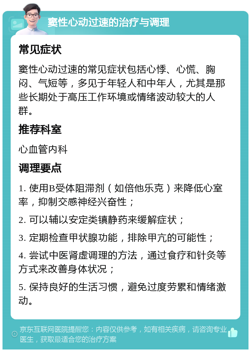 窦性心动过速的治疗与调理 常见症状 窦性心动过速的常见症状包括心悸、心慌、胸闷、气短等，多见于年轻人和中年人，尤其是那些长期处于高压工作环境或情绪波动较大的人群。 推荐科室 心血管内科 调理要点 1. 使用B受体阻滞剂（如倍他乐克）来降低心室率，抑制交感神经兴奋性； 2. 可以辅以安定类镇静药来缓解症状； 3. 定期检查甲状腺功能，排除甲亢的可能性； 4. 尝试中医肾虚调理的方法，通过食疗和针灸等方式来改善身体状况； 5. 保持良好的生活习惯，避免过度劳累和情绪激动。