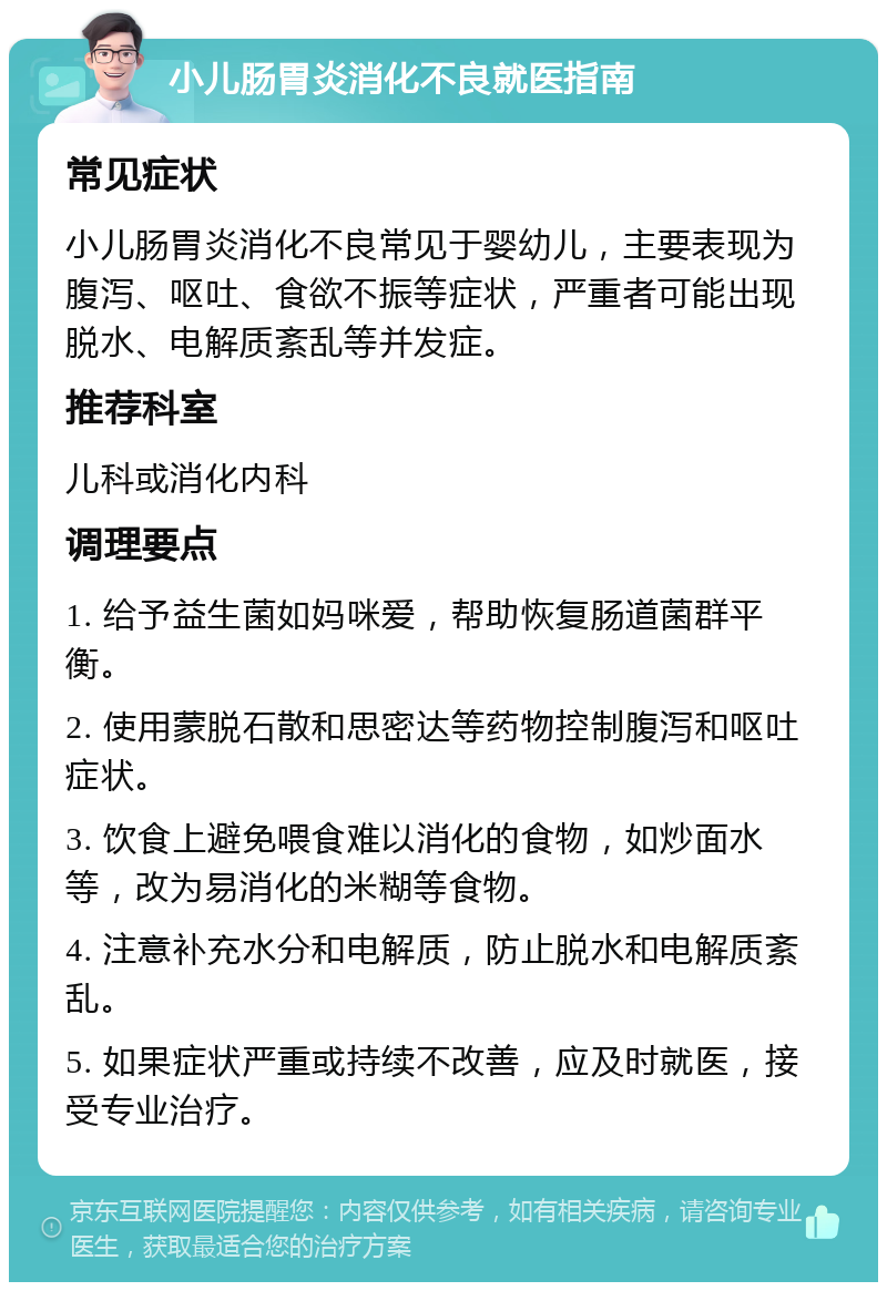 小儿肠胃炎消化不良就医指南 常见症状 小儿肠胃炎消化不良常见于婴幼儿，主要表现为腹泻、呕吐、食欲不振等症状，严重者可能出现脱水、电解质紊乱等并发症。 推荐科室 儿科或消化内科 调理要点 1. 给予益生菌如妈咪爱，帮助恢复肠道菌群平衡。 2. 使用蒙脱石散和思密达等药物控制腹泻和呕吐症状。 3. 饮食上避免喂食难以消化的食物，如炒面水等，改为易消化的米糊等食物。 4. 注意补充水分和电解质，防止脱水和电解质紊乱。 5. 如果症状严重或持续不改善，应及时就医，接受专业治疗。