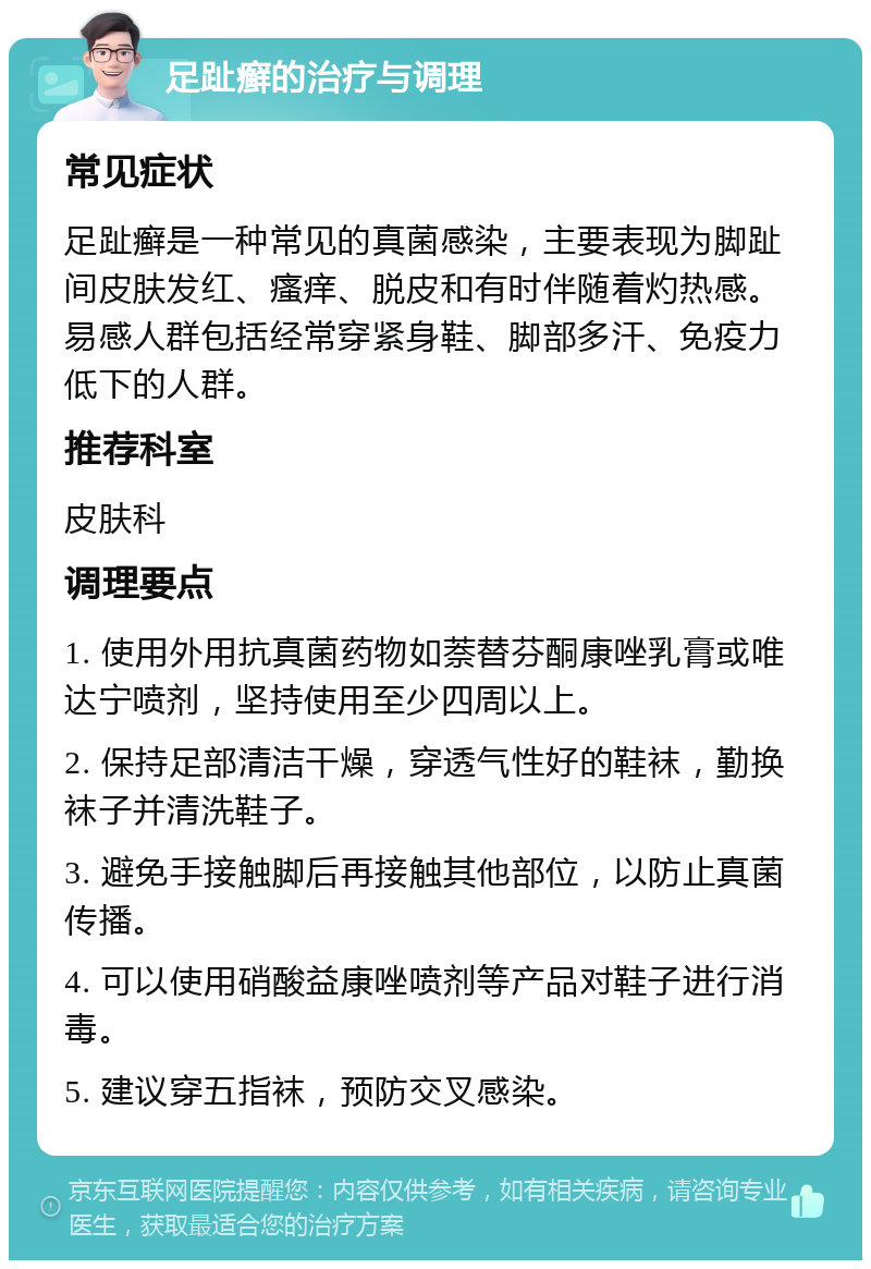 足趾癣的治疗与调理 常见症状 足趾癣是一种常见的真菌感染，主要表现为脚趾间皮肤发红、瘙痒、脱皮和有时伴随着灼热感。易感人群包括经常穿紧身鞋、脚部多汗、免疫力低下的人群。 推荐科室 皮肤科 调理要点 1. 使用外用抗真菌药物如萘替芬酮康唑乳膏或唯达宁喷剂，坚持使用至少四周以上。 2. 保持足部清洁干燥，穿透气性好的鞋袜，勤换袜子并清洗鞋子。 3. 避免手接触脚后再接触其他部位，以防止真菌传播。 4. 可以使用硝酸益康唑喷剂等产品对鞋子进行消毒。 5. 建议穿五指袜，预防交叉感染。