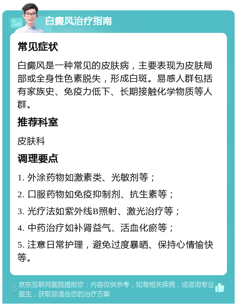 白癜风治疗指南 常见症状 白癜风是一种常见的皮肤病，主要表现为皮肤局部或全身性色素脱失，形成白斑。易感人群包括有家族史、免疫力低下、长期接触化学物质等人群。 推荐科室 皮肤科 调理要点 1. 外涂药物如激素类、光敏剂等； 2. 口服药物如免疫抑制剂、抗生素等； 3. 光疗法如紫外线B照射、激光治疗等； 4. 中药治疗如补肾益气、活血化瘀等； 5. 注意日常护理，避免过度暴晒、保持心情愉快等。