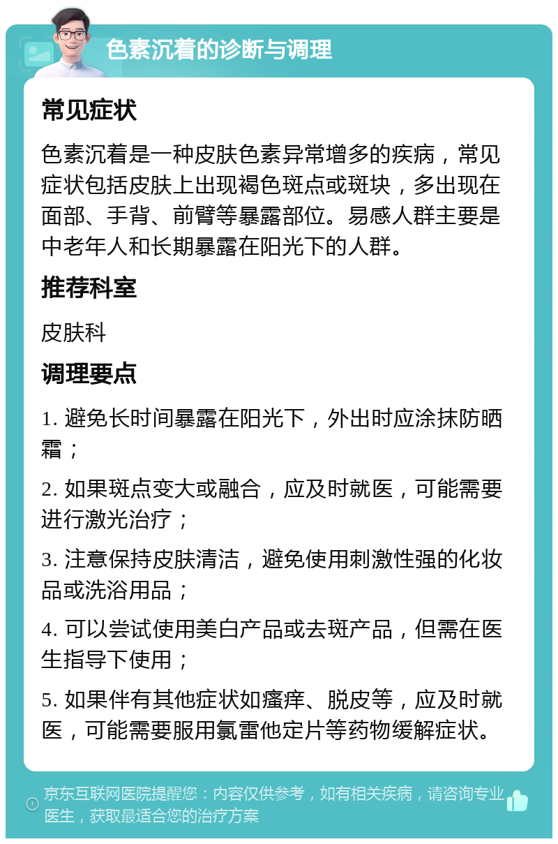 色素沉着的诊断与调理 常见症状 色素沉着是一种皮肤色素异常增多的疾病，常见症状包括皮肤上出现褐色斑点或斑块，多出现在面部、手背、前臂等暴露部位。易感人群主要是中老年人和长期暴露在阳光下的人群。 推荐科室 皮肤科 调理要点 1. 避免长时间暴露在阳光下，外出时应涂抹防晒霜； 2. 如果斑点变大或融合，应及时就医，可能需要进行激光治疗； 3. 注意保持皮肤清洁，避免使用刺激性强的化妆品或洗浴用品； 4. 可以尝试使用美白产品或去斑产品，但需在医生指导下使用； 5. 如果伴有其他症状如瘙痒、脱皮等，应及时就医，可能需要服用氯雷他定片等药物缓解症状。