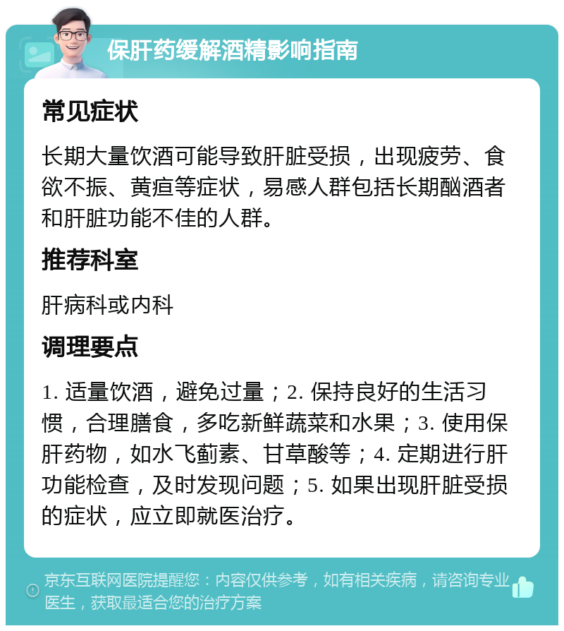 保肝药缓解酒精影响指南 常见症状 长期大量饮酒可能导致肝脏受损，出现疲劳、食欲不振、黄疸等症状，易感人群包括长期酗酒者和肝脏功能不佳的人群。 推荐科室 肝病科或内科 调理要点 1. 适量饮酒，避免过量；2. 保持良好的生活习惯，合理膳食，多吃新鲜蔬菜和水果；3. 使用保肝药物，如水飞蓟素、甘草酸等；4. 定期进行肝功能检查，及时发现问题；5. 如果出现肝脏受损的症状，应立即就医治疗。