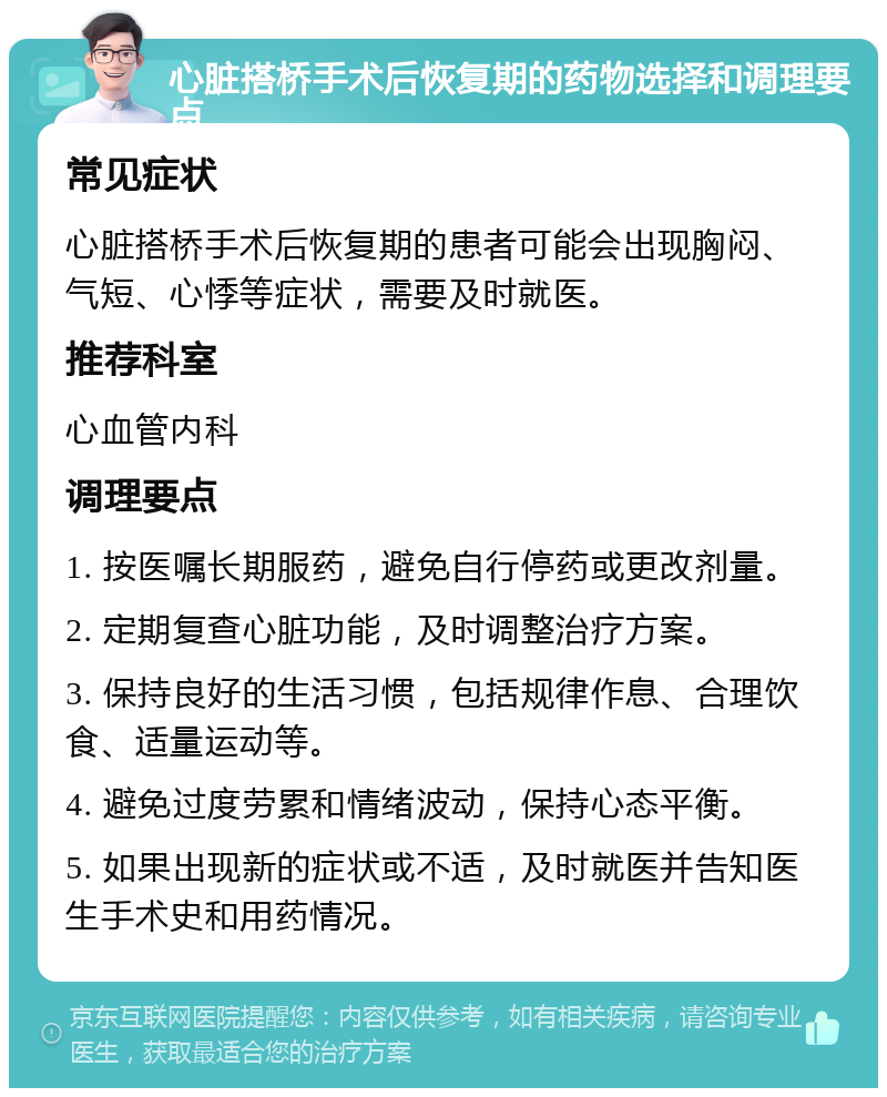 心脏搭桥手术后恢复期的药物选择和调理要点 常见症状 心脏搭桥手术后恢复期的患者可能会出现胸闷、气短、心悸等症状，需要及时就医。 推荐科室 心血管内科 调理要点 1. 按医嘱长期服药，避免自行停药或更改剂量。 2. 定期复查心脏功能，及时调整治疗方案。 3. 保持良好的生活习惯，包括规律作息、合理饮食、适量运动等。 4. 避免过度劳累和情绪波动，保持心态平衡。 5. 如果出现新的症状或不适，及时就医并告知医生手术史和用药情况。