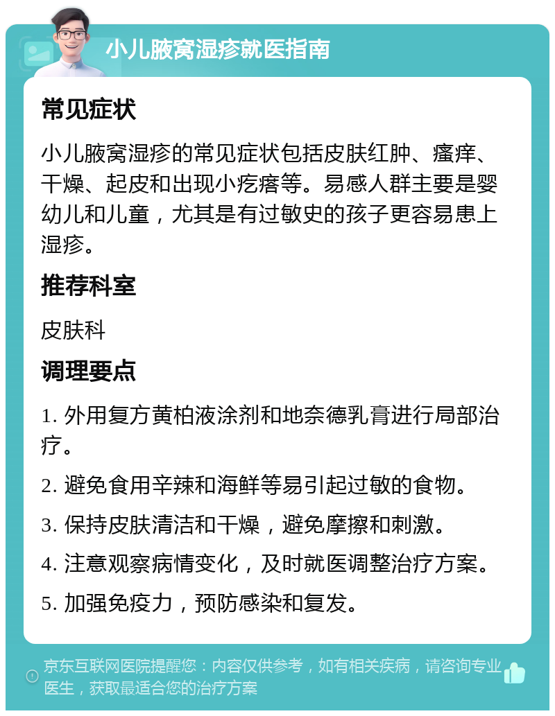 小儿腋窝湿疹就医指南 常见症状 小儿腋窝湿疹的常见症状包括皮肤红肿、瘙痒、干燥、起皮和出现小疙瘩等。易感人群主要是婴幼儿和儿童，尤其是有过敏史的孩子更容易患上湿疹。 推荐科室 皮肤科 调理要点 1. 外用复方黄柏液涂剂和地奈德乳膏进行局部治疗。 2. 避免食用辛辣和海鲜等易引起过敏的食物。 3. 保持皮肤清洁和干燥，避免摩擦和刺激。 4. 注意观察病情变化，及时就医调整治疗方案。 5. 加强免疫力，预防感染和复发。