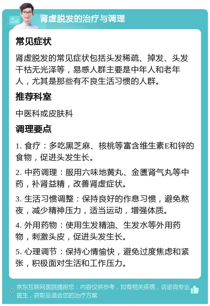 肾虚脱发的治疗与调理 常见症状 肾虚脱发的常见症状包括头发稀疏、掉发、头发干枯无光泽等，易感人群主要是中年人和老年人，尤其是那些有不良生活习惯的人群。 推荐科室 中医科或皮肤科 调理要点 1. 食疗：多吃黑芝麻、核桃等富含维生素E和锌的食物，促进头发生长。 2. 中药调理：服用六味地黄丸、金匮肾气丸等中药，补肾益精，改善肾虚症状。 3. 生活习惯调整：保持良好的作息习惯，避免熬夜，减少精神压力，适当运动，增强体质。 4. 外用药物：使用生发精油、生发水等外用药物，刺激头皮，促进头发生长。 5. 心理调节：保持心情愉快，避免过度焦虑和紧张，积极面对生活和工作压力。