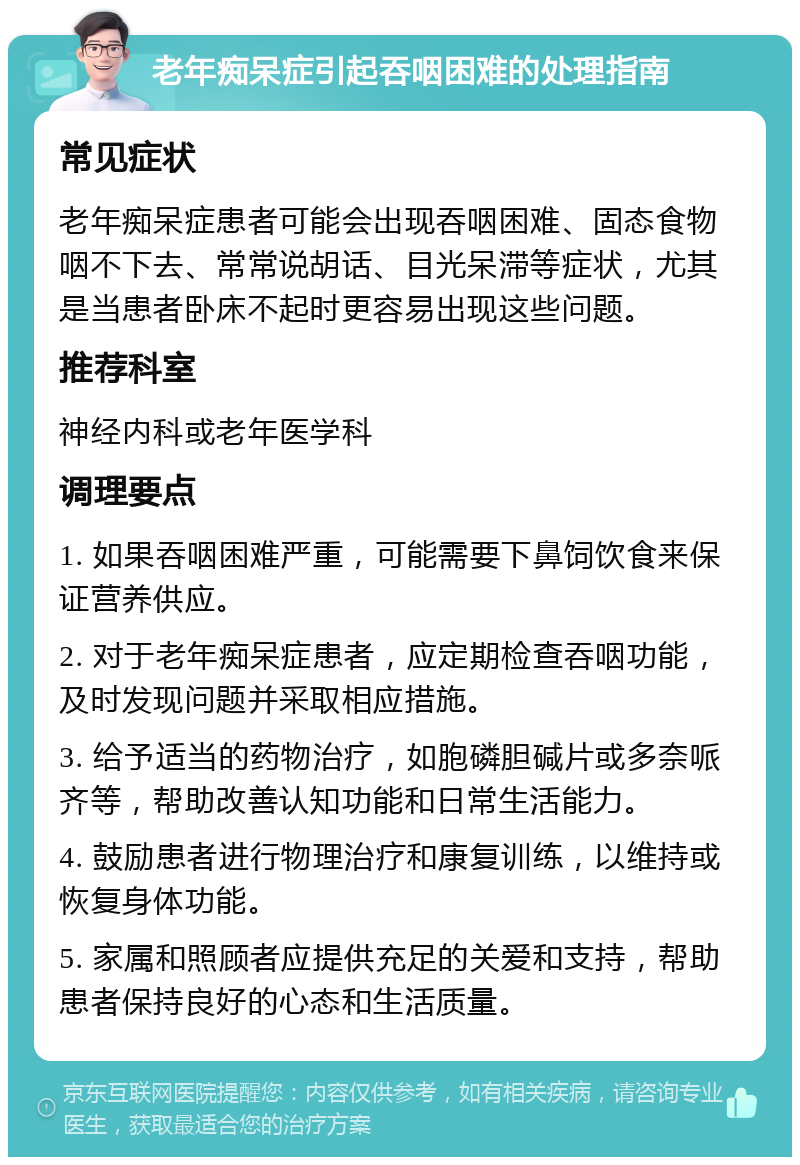 老年痴呆症引起吞咽困难的处理指南 常见症状 老年痴呆症患者可能会出现吞咽困难、固态食物咽不下去、常常说胡话、目光呆滞等症状，尤其是当患者卧床不起时更容易出现这些问题。 推荐科室 神经内科或老年医学科 调理要点 1. 如果吞咽困难严重，可能需要下鼻饲饮食来保证营养供应。 2. 对于老年痴呆症患者，应定期检查吞咽功能，及时发现问题并采取相应措施。 3. 给予适当的药物治疗，如胞磷胆碱片或多奈哌齐等，帮助改善认知功能和日常生活能力。 4. 鼓励患者进行物理治疗和康复训练，以维持或恢复身体功能。 5. 家属和照顾者应提供充足的关爱和支持，帮助患者保持良好的心态和生活质量。