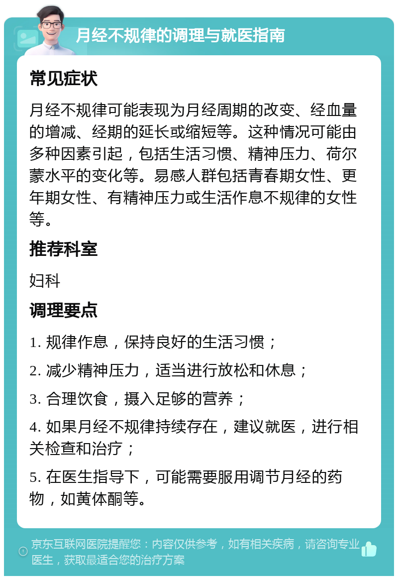 月经不规律的调理与就医指南 常见症状 月经不规律可能表现为月经周期的改变、经血量的增减、经期的延长或缩短等。这种情况可能由多种因素引起，包括生活习惯、精神压力、荷尔蒙水平的变化等。易感人群包括青春期女性、更年期女性、有精神压力或生活作息不规律的女性等。 推荐科室 妇科 调理要点 1. 规律作息，保持良好的生活习惯； 2. 减少精神压力，适当进行放松和休息； 3. 合理饮食，摄入足够的营养； 4. 如果月经不规律持续存在，建议就医，进行相关检查和治疗； 5. 在医生指导下，可能需要服用调节月经的药物，如黄体酮等。