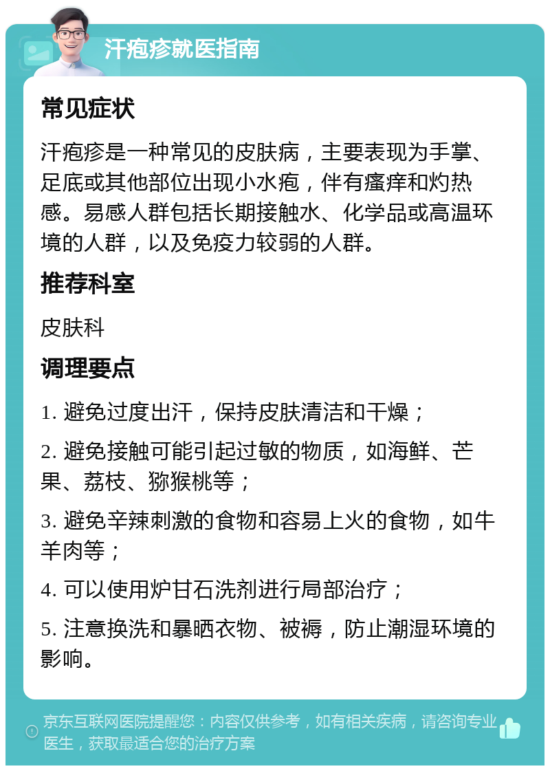 汗疱疹就医指南 常见症状 汗疱疹是一种常见的皮肤病，主要表现为手掌、足底或其他部位出现小水疱，伴有瘙痒和灼热感。易感人群包括长期接触水、化学品或高温环境的人群，以及免疫力较弱的人群。 推荐科室 皮肤科 调理要点 1. 避免过度出汗，保持皮肤清洁和干燥； 2. 避免接触可能引起过敏的物质，如海鲜、芒果、荔枝、猕猴桃等； 3. 避免辛辣刺激的食物和容易上火的食物，如牛羊肉等； 4. 可以使用炉甘石洗剂进行局部治疗； 5. 注意换洗和暴晒衣物、被褥，防止潮湿环境的影响。