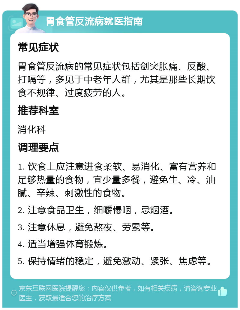 胃食管反流病就医指南 常见症状 胃食管反流病的常见症状包括剑突胀痛、反酸、打嗝等，多见于中老年人群，尤其是那些长期饮食不规律、过度疲劳的人。 推荐科室 消化科 调理要点 1. 饮食上应注意进食柔软、易消化、富有营养和足够热量的食物，宜少量多餐，避免生、冷、油腻、辛辣、刺激性的食物。 2. 注意食品卫生，细嚼慢咽，忌烟酒。 3. 注意休息，避免熬夜、劳累等。 4. 适当增强体育锻炼。 5. 保持情绪的稳定，避免激动、紧张、焦虑等。