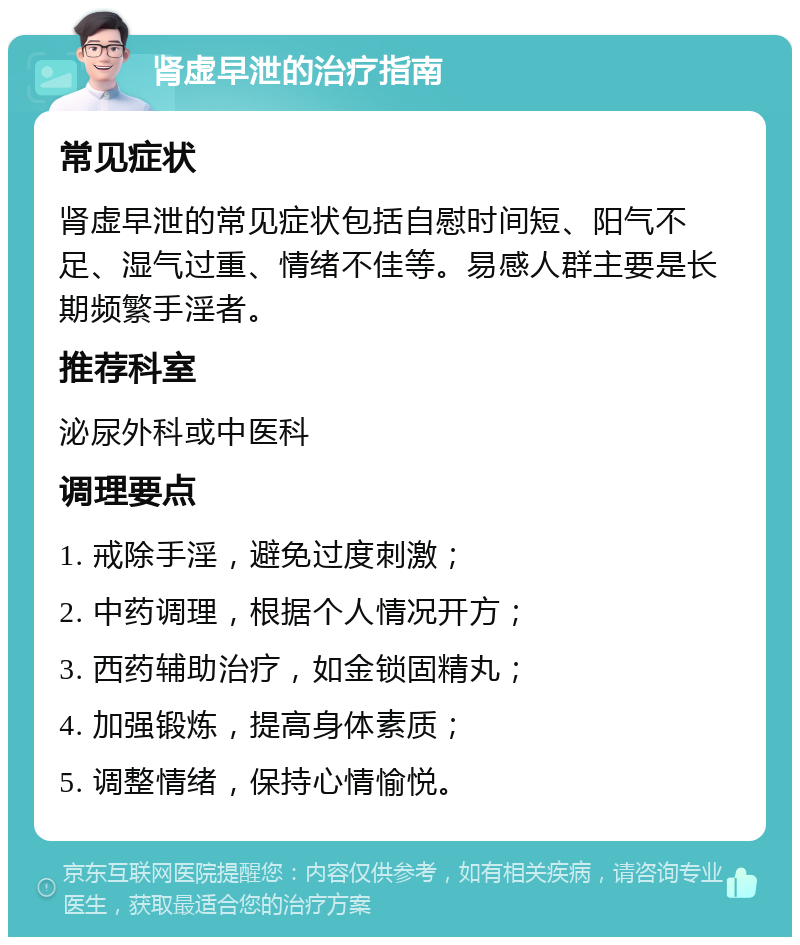 肾虚早泄的治疗指南 常见症状 肾虚早泄的常见症状包括自慰时间短、阳气不足、湿气过重、情绪不佳等。易感人群主要是长期频繁手淫者。 推荐科室 泌尿外科或中医科 调理要点 1. 戒除手淫，避免过度刺激； 2. 中药调理，根据个人情况开方； 3. 西药辅助治疗，如金锁固精丸； 4. 加强锻炼，提高身体素质； 5. 调整情绪，保持心情愉悦。