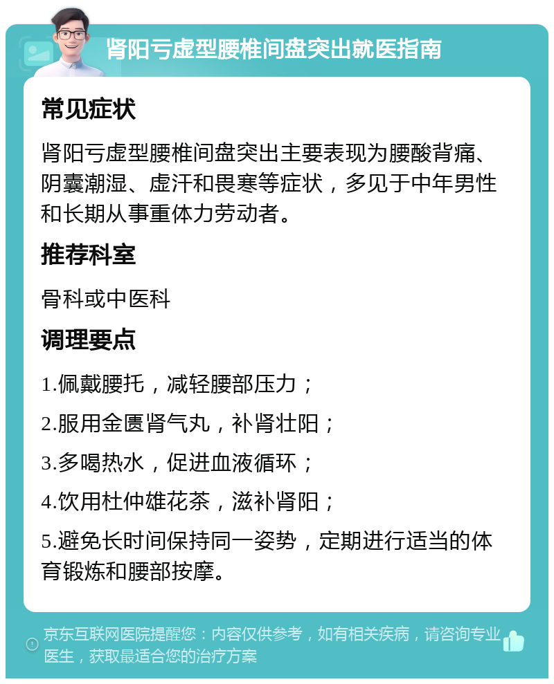 肾阳亏虚型腰椎间盘突出就医指南 常见症状 肾阳亏虚型腰椎间盘突出主要表现为腰酸背痛、阴囊潮湿、虚汗和畏寒等症状，多见于中年男性和长期从事重体力劳动者。 推荐科室 骨科或中医科 调理要点 1.佩戴腰托，减轻腰部压力； 2.服用金匮肾气丸，补肾壮阳； 3.多喝热水，促进血液循环； 4.饮用杜仲雄花茶，滋补肾阳； 5.避免长时间保持同一姿势，定期进行适当的体育锻炼和腰部按摩。